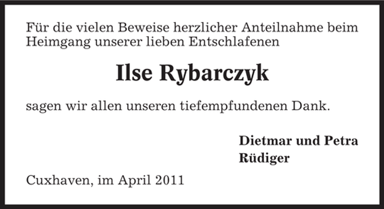 <p>Für die vielen Beweise herzlicher Anteilnahme beim Heimgang unserer lieben Entschlafenen</p><p>Ilse Rybarczyk<br />sagen wir allen unseren tiefempfundenen Dank. Dietmar und Petra Rüdiger Cuxhaven, im April 2011</p>