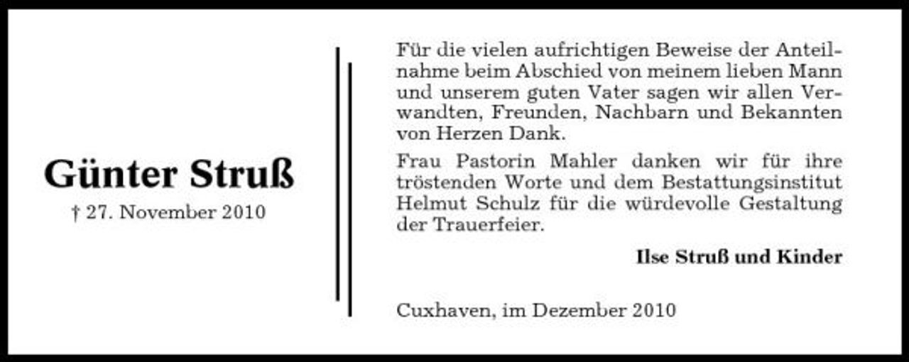 <p>Günter Struß<br />† 27. November 2010</p><p>Für die vielen aufrichtigen Beweise der Anteilnahme beim Abschied von meinem lieben Mann und unserem guten Vater sagen wir allen Verwandten, Freunden, Nachbarn und Bekannten von Herzen Dank. Frau Pastorin Mahler danken wir für ihre tröstenden Worte und dem Bestattungsinstitut Helmut Schulz für die würdevolle Gestaltung der Trauerfeier. Ilse Struß und Kinder Cuxhaven, im Dezember 2010</p>