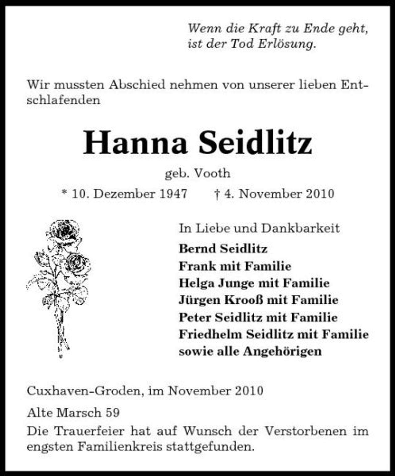 <p>Wenn die Kraft zu Ende geht, ist der Tod Erlösung. Wir mussten Abschied nehmen von unserer lieben Entschlafenden</p><p>Hanna Seidlitz<br />geb. Vooth * 10. Dezember 1947 † 4. November 2010 In Liebe und Dankbarkeit Bernd Seidlitz Frank mit Familie Helga Junge mit Familie Jürgen Krooß mit Familie Peter Seidlitz mit Familie Friedhelm Seidlitz mit Familie sowie alle Angehörigen Cuxhaven-Groden, im November 2010 Alte Marsch 59 Die Trauerfeier hat auf Wunsch der Verstorbenen im engsten Familienkreis stattgefunden.</p>