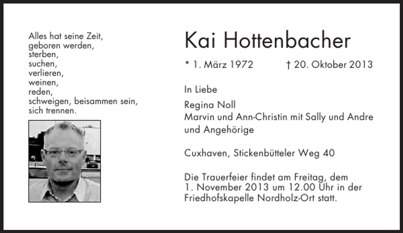 <p>Alles hat seine Zeit,<br />geboren werden,<br />sterben,<br />suchen,<br />verlieren,<br />weinen,<br />reden,<br />schweigen, beisammen sein,<br />sich trennen.</p>
<p>Kai Hottenbacher<br />* 1. März 1972</p>
<p>† 20. Oktober 2013</p>
<p>In Liebe<br />Regina Noll<br />Marvin und Ann-Christin mit Sally und Andre<br />und Angehörige<br />Cuxhaven, Stickenbütteler Weg 40<br />Die Trauerfeier findet am Freitag, dem<br />1. November 2013 um 12.00 Uhr in der<br />Friedhofskapelle Nordholz-Ort statt.</p>