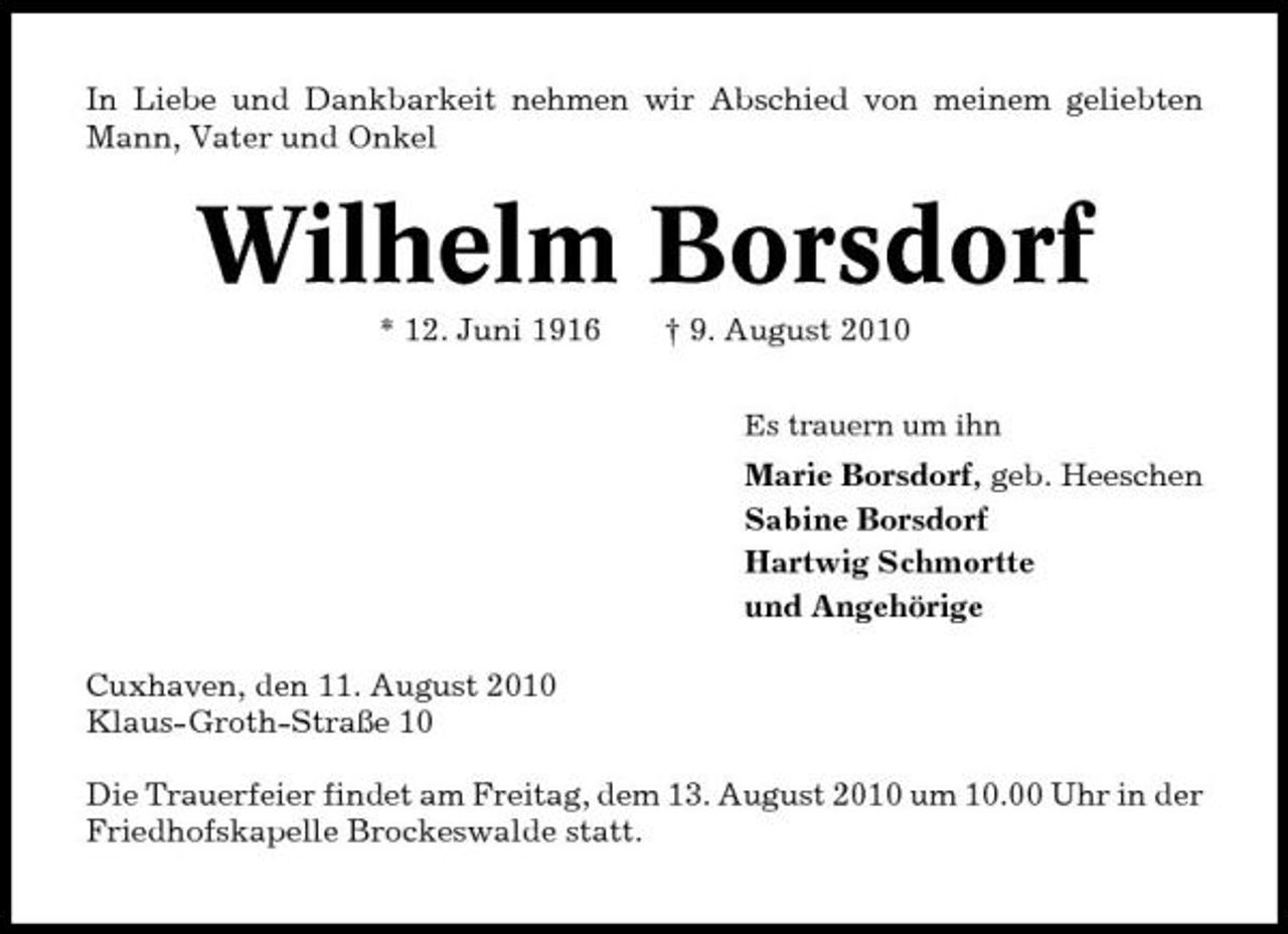 <p>In Liebe und Dankbarkeit nehmen wir Abschied von meinem geliebten Mann, Vater und Onkel</p><p>Wilhelm Borsdorf<br />* 12. Juni 1916 † 9. August 2010<br />Es trauern um ihn</p><p>Marie Borsdorf, geb. Heeschen Sabine Borsdorf Hartwig Schmortte und Angehörige Cuxhaven, den 11. August 2010 Klaus-Groth-Straße 10 Die Trauerfeier findet am Freitag, dem 13. August 2010 um 10.00 Uhr in der Friedhofskapelle Brockeswalde statt.</p>