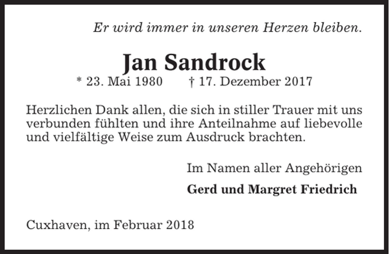 <p>Er wird immer in unseren Herzen bleiben.</p><p>Jan Sandrock<br />* 23. Mai 1980</p><p>† 17. Dezember 2017</p><p>Herzlichen Dank allen, die sich in stiller Trauer mit uns<br />verbunden fühlten und ihre Anteilnahme auf liebevolle<br />und vielfältige Weise zum Ausdruck brachten.<br />Im Namen aller Angehörigen<br />Gerd und Margret Friedrich<br />Cuxhaven, im Februar 2018</p>