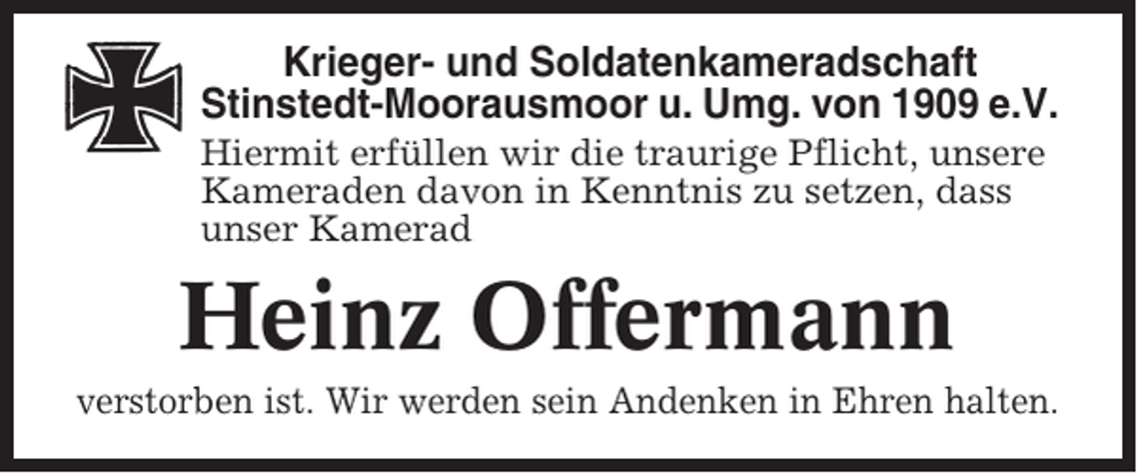 <p>Krieger- und Soldatenkameradschaft<br />Stinstedt-Moorausmoor u. Umg. von 1909 e.V.<br />Hiermit erfüllen wir die traurige Pflicht, unsere<br />Kameraden davon in Kenntnis zu setzen, dass<br />unser Kamerad</p><p>Heinz Offermann<br />verstorben ist. Wir werden sein Andenken in Ehren halten.</p>