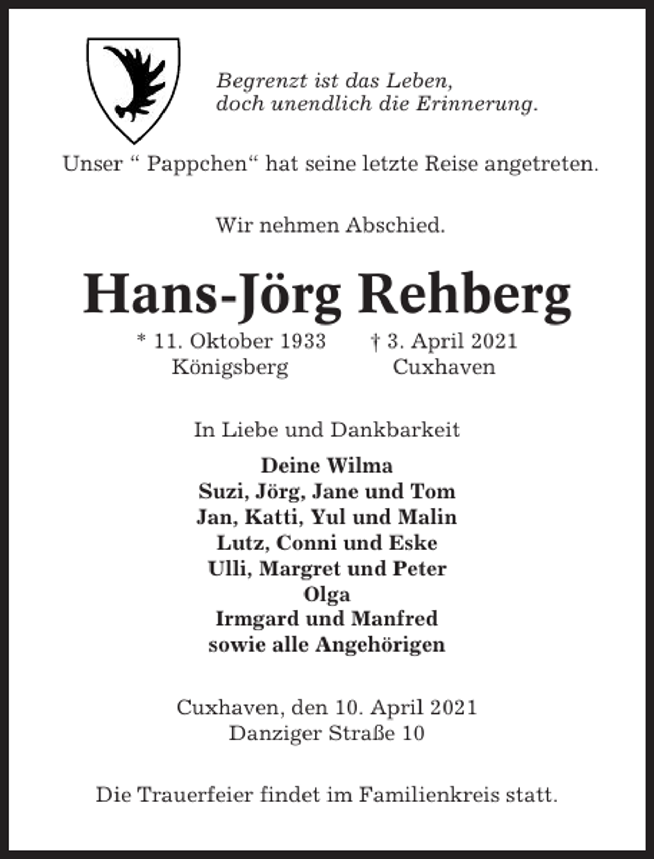 <p>Begrenzt ist das Leben,<br />doch unendlich die Erinnerung.<br />Unser “ Pappchen“ hat seine letzte Reise angetreten.<br />Wir nehmen Abschied.</p><p>Hans-Jörg Rehberg<br />* 11. Oktober 1933<br />Königsberg</p><p>† 3. April 2021<br />Cuxhaven</p><p>In Liebe und Dankbarkeit<br />Deine Wilma<br />Suzi, Jörg, Jane und Tom<br />Jan, Katti, Yul und Malin<br />Lutz, Conni und Eske<br />Ulli, Margret und Peter<br />Olga<br />Irmgard und Manfred<br />sowie alle Angehörigen<br />Cuxhaven, den 10. April 2021<br />Danziger Straße 10<br />Die Trauerfeier findet im Familienkreis statt.</p>