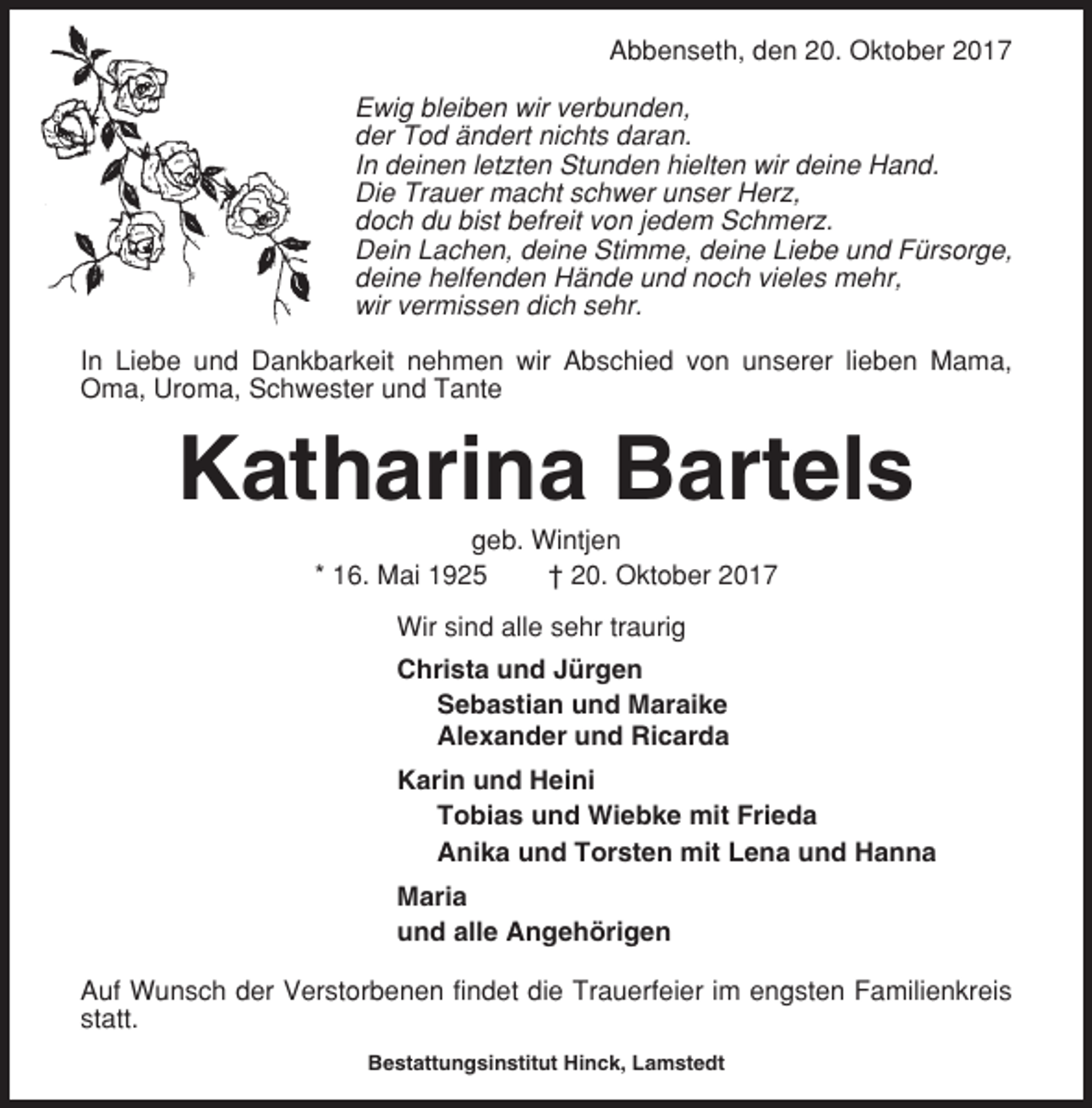 <p>Abbenseth, den 20. Oktober 2017<br />Ewig bleiben wir verbunden,<br />der Tod ändert nichts daran.<br />In deinen letzten Stunden hielten wir deine Hand.<br />Die Trauer macht schwer unser Herz,<br />doch du bist befreit von jedem Schmerz.<br />Dein Lachen, deine Stimme, deine Liebe und Fürsorge,<br />deine helfenden Hände und noch vieles mehr,<br />wir vermissen dich sehr.<br />In Liebe und Dankbarkeit nehmen wir Abschied von unserer lieben Mama,<br />Oma, Uroma, Schwester und Tante</p><p>Katharina Bartels<br />geb. Wintjen<br />* 16. Mai 1925<br />† 20. Oktober 2017<br />Wir sind alle sehr traurig<br />Christa und Jürgen<br />Sebastian und Maraike<br />Alexander und Ricarda<br />Karin und Heini<br />Tobias und Wiebke mit Frieda<br />Anika und Torsten mit Lena und Hanna<br />Maria<br />und alle Angehörigen<br />Auf Wunsch der Verstorbenen findet die Trauerfeier im engsten Familienkreis<br />statt.<br />Bestattungsinstitut Hinck, Lamstedt</p>