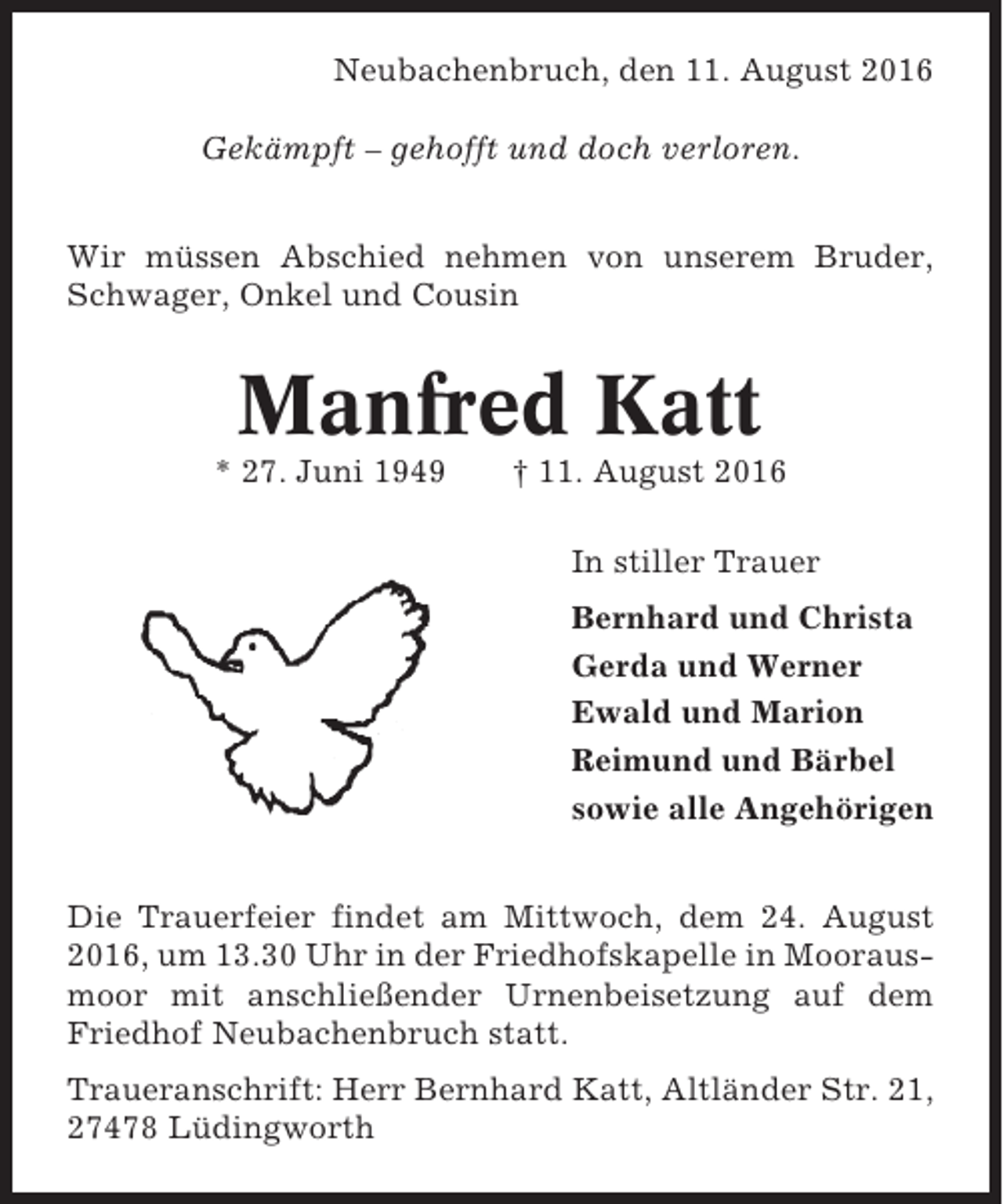 <p>Neubachenbruch, den 11. August 2016<br />Gekämpft – gehofft und doch verloren.<br />Wir müssen Abschied nehmen von unserem Bruder,<br />Schwager, Onkel und Cousin</p><p>Manfred Katt<br />* 27. Juni 1949</p><p>† 11. August 2016<br />In stiller Trauer<br />Bernhard und Christa<br />Gerda und Werner<br />Ewald und Marion<br />Reimund und Bärbel<br />sowie alle Angehörigen</p><p>Die Trauerfeier findet am Mittwoch, dem 24. August<br />2016, um 13.30 Uhr in der Friedhofskapelle in Moorausmoor mit anschließender Urnenbeisetzung auf dem<br />Friedhof Neubachenbruch statt.<br />Traueranschrift: Herr Bernhard Katt, Altländer Str. 21,<br />27478 Lüdingworth</p>