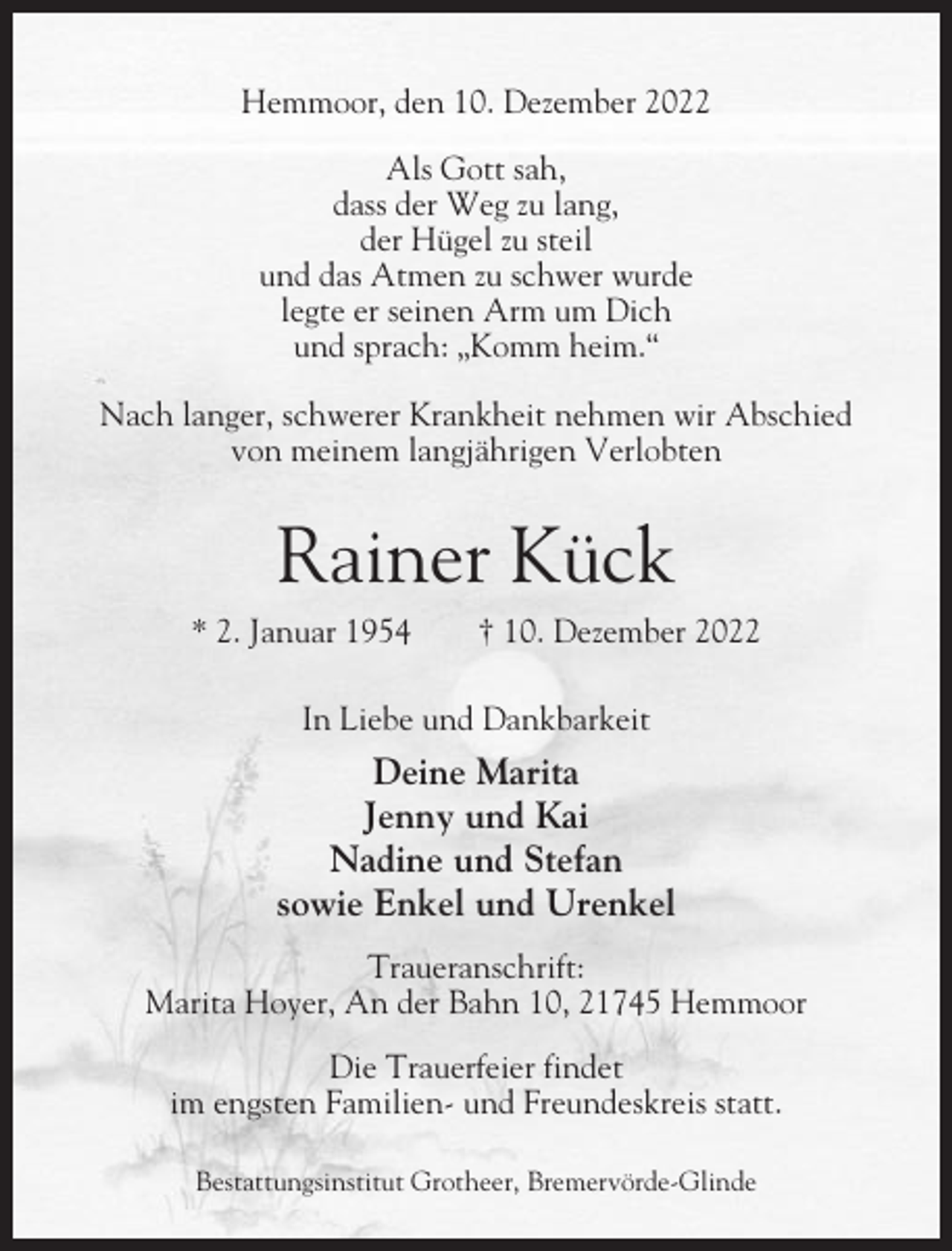 <p>Hemmoor, den 10. Dezember 2022<br />Als Gott sah,<br />dass der Weg zu lang,<br />der Hügel zu steil<br />und das Atmen zu schwer wurde<br />legte er seinen Arm um Dich<br />und sprach: „Komm heim.“<br />Nach langer, schwerer Krankheit nehmen wir Abschied<br />von meinem langjährigen Verlobten</p><p>Rainer Kück<br />* 2. Januar 1954</p><p>† 10. Dezember 2022</p><p>In Liebe und Dankbarkeit</p><p>Deine Marita<br />Jenny und Kai<br />Nadine und Stefan<br />sowie Enkel und Urenkel<br />Traueranschrift:<br />Marita Hoyer, An der Bahn 10, 21745 Hemmoor<br />Die Trauerfeier findet<br />im engsten Familien- und Freundeskreis statt.<br />Bestattungsinstitut Grotheer, Bremervörde-Glinde</p>