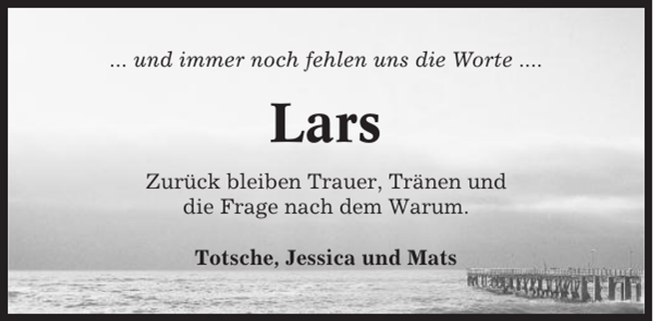 <p>... und immer noch fehlen uns die Worte ....</p><p>Lars<br />Zurück bleiben Trauer, Tränen und<br />die Frage nach dem Warum.<br />Totsche, Jessica und Mats</p>