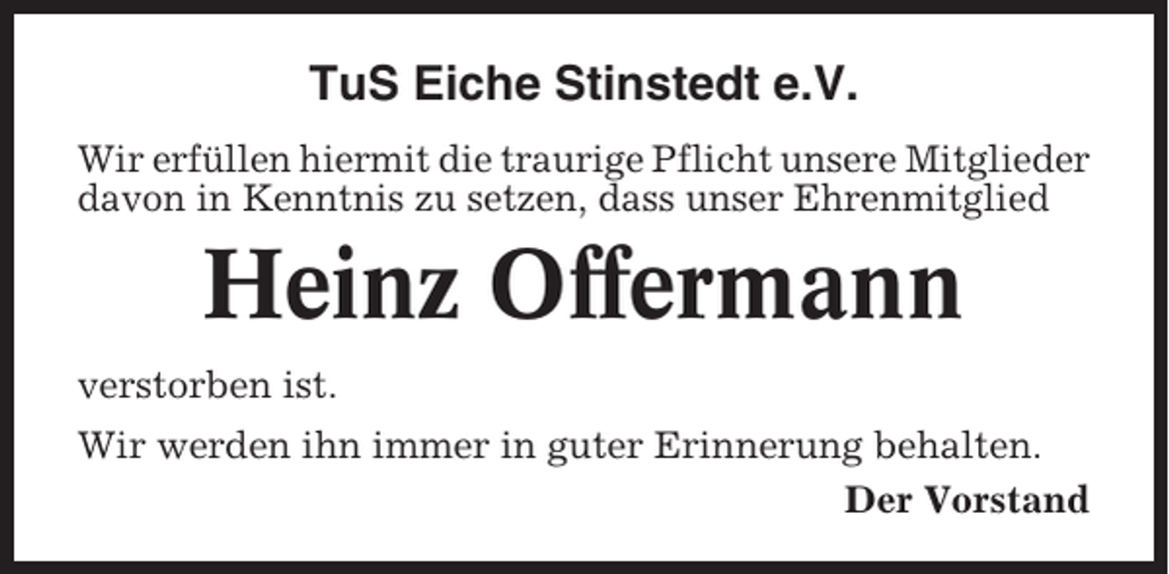 <p>TuS Eiche Stinstedt e.V.<br />Wir erfüllen hiermit die traurige Pflicht unsere Mitglieder<br />davon in Kenntnis zu setzen, dass unser Ehrenmitglied</p><p>Heinz Offermann<br />verstorben ist.<br />Wir werden ihn immer in guter Erinnerung behalten.<br />Der Vorstand</p>