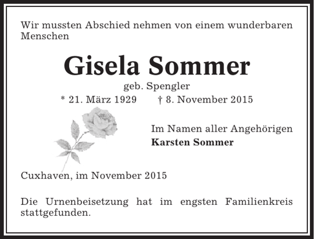<p>Wir mussten Abschied nehmen von einem wunderbaren<br />Menschen</p><p>Gisela Sommer<br />geb. Spengler<br />* 21. März 1929<br />† 8. November 2015<br />Im Namen aller Angehörigen<br />Karsten Sommer<br />Cuxhaven, im November 2015<br />Die Urnenbeisetzung hat im engsten Familienkreis<br />stattgefunden.</p>