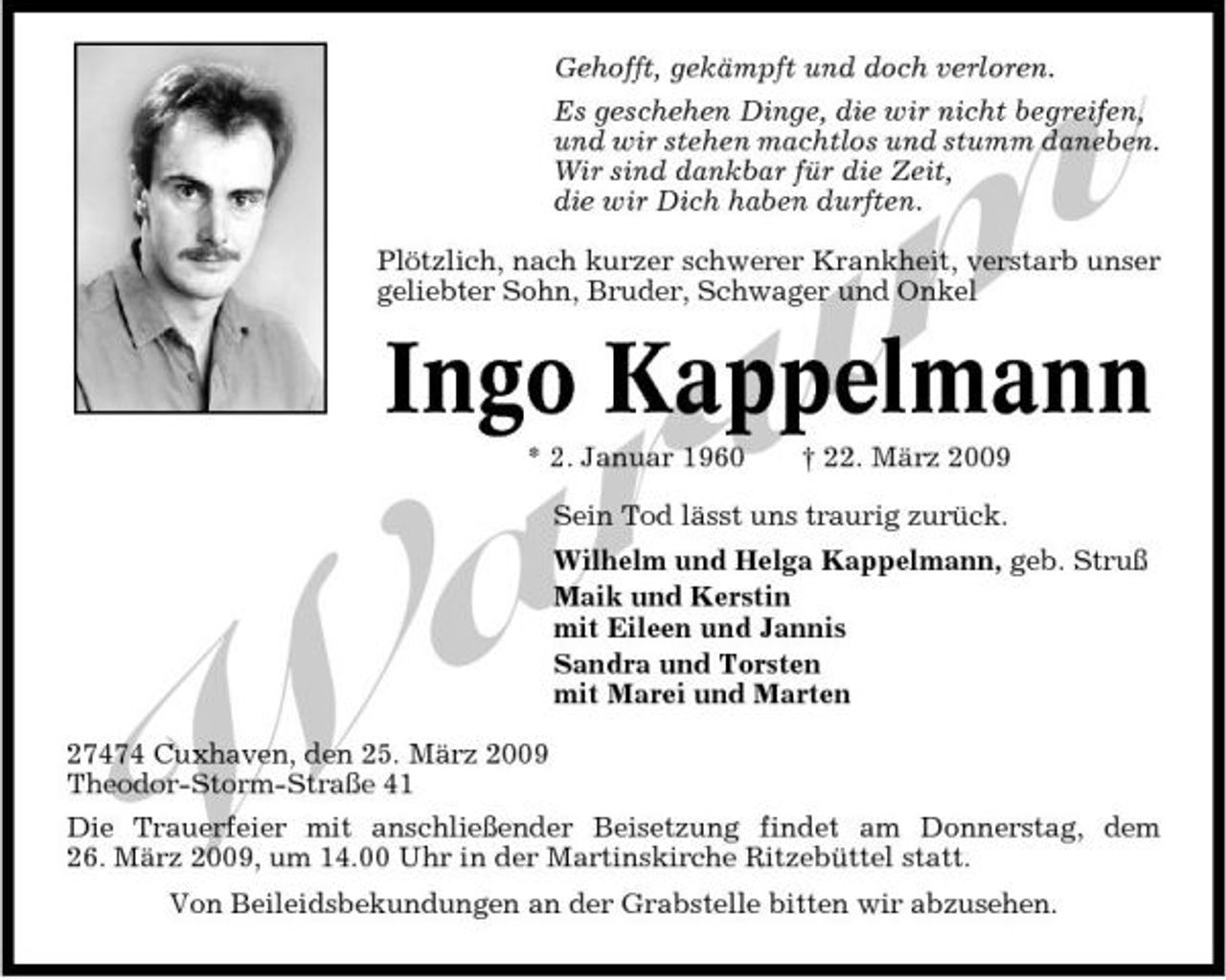 <p>Gehofft, gekämpft und doch verloren.</p><p>27474 Cuxhaven, den 25. März 2009 Theodor-Storm-Straße 41</p><p>Die Trauerfeier mit anschließender Beisetzung findet am Donnerstag, dem 26. März 2009, um 14.00 Uhr in der Martinskirche Ritzebüttel statt. Von Beileidsbekundungen an der Grabstelle bitten wir abzusehen.</p><p>m Ingo Kappelmann u r a W<br />* 2. Januar 1960 † 22. März 2009 Sein Tod lässt uns traurig zurück. Wilhelm und Helga Kappelmann, geb. Struß Maik und Kerstin mit Eileen und Jannis Sandra und Torsten mit Marei und Marten</p><p>Es geschehen Dinge, die wir nicht begreifen, und wir stehen machtlos und stumm daneben. Wir sind dankbar für die Zeit, die wir Dich haben durften.</p><p>Plötzlich, nach kurzer schwerer Krankheit, verstarb unser geliebter Sohn, Bruder, Schwager und Onkel</p>