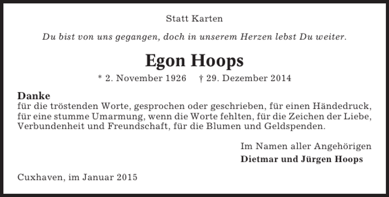 <p>Statt Karten<br />Du bist von uns gegangen, doch in unserem Herzen lebst Du weiter.</p><p>Egon Hoops<br />* 2. November 1926</p><p>† 29. Dezember 2014</p><p>Danke<br />für die tröstenden Worte, gesprochen oder geschrieben, für einen Händedruck,<br />für eine stumme Umarmung, wenn die Worte fehlten, für die Zeichen der Liebe,<br />Verbundenheit und Freundschaft, für die Blumen und Geldspenden.<br />Im Namen aller Angehörigen<br />Dietmar und Jürgen Hoops<br />Cuxhaven, im Januar 2015</p>