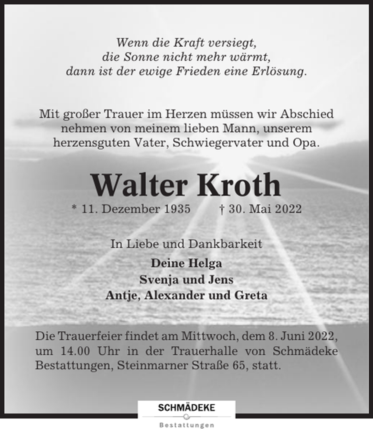 <p>Wenn die Kraft versiegt,<br />die Sonne nicht mehr wärmt,<br />dann ist der ewige Frieden eine Erlösung.<br />Mit großer Trauer im Herzen müssen wir Abschied<br />nehmen von meinem lieben Mann, unserem<br />herzensguten Vater, Schwiegervater und Opa.</p><p>Walter Kroth<br />* 11. Dezember 1935</p><p>† 30. Mai 2022</p><p>In Liebe und Dankbarkeit<br />Deine Helga<br />Svenja und Jens<br />Antje, Alexander und Greta<br />Die Trauerfeier findet am Mittwoch, dem 8. Juni 2022,<br />um 14.00 Uhr in der Trauerhalle von Schmädeke<br />Bestattungen, Steinmarner Straße 65, statt.</p>