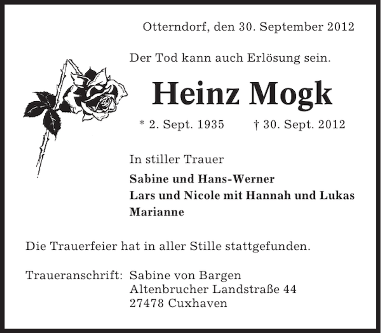 <p>Otterndorf, den 30. September 2012<br />Der Tod kann auch Erlösung sein.</p><p>Heinz Mogk<br />* 2. Sept. 1935</p><p>† 30. Sept. 2012</p><p>In stiller Trauer<br />Sabine und Hans-Werner<br />Lars und Nicole mit Hannah und Lukas<br />Marianne<br />Die Trauerfeier hat in aller Stille stattgefunden.<br />Traueranschrift: Sabine von Bargen<br />Altenbrucher Landstraße 44<br />27478 Cuxhaven</p>