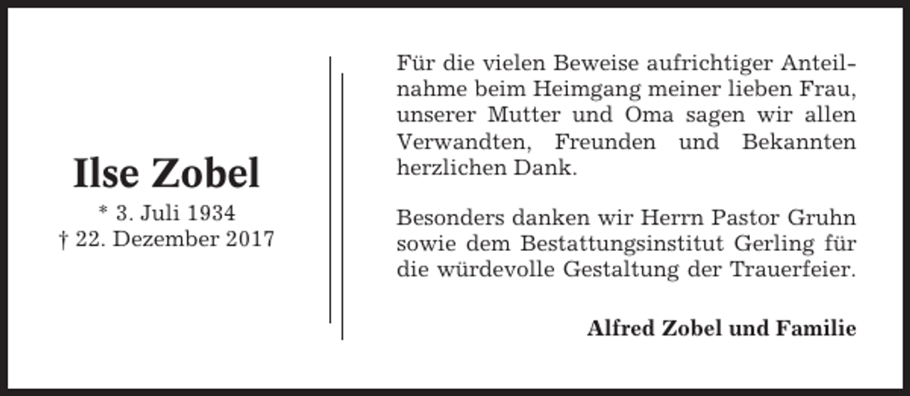 <p>Ilse Zobel<br />* 3. Juli 1934<br />† 22. Dezember 2017</p><p>Für die vielen Beweise aufrichtiger Anteilnahme beim Heimgang meiner lieben Frau,<br />unserer Mutter und Oma sagen wir allen<br />Verwandten, Freunden und Bekannten<br />herzlichen Dank.<br />Besonders danken wir Herrn Pastor Gruhn<br />sowie dem Bestattungsinstitut Gerling für<br />die würdevolle Gestaltung der Trauerfeier.<br />Alfred Zobel und Familie</p>