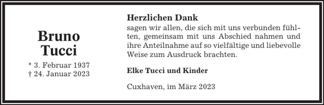 <p>Herzlichen Dank</p><p>Bruno<br />Tucci<br />* 3. Februar 1937<br />† 24. Januar 2023</p><p>sagen wir allen, die sich mit uns verbunden fühlten, gemeinsam mit uns Abschied nahmen und<br />ihre Anteilnahme auf so vielfältige und liebevolle<br />Weise zum Ausdruck brachten.<br />Elke Tucci und Kinder<br />Cuxhaven, im März 2023</p>
