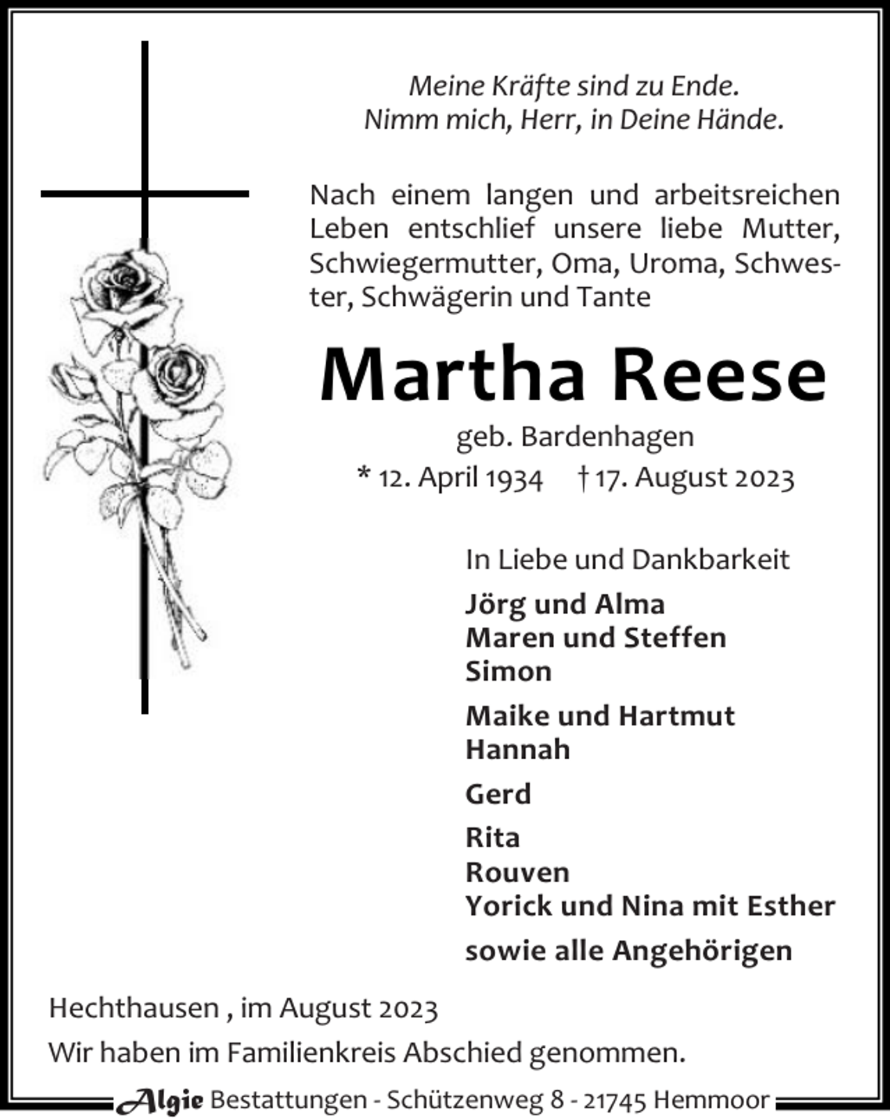 <p>Meine Kräfte sind zu Ende.<br />Nimm mich, Herr, in Deine Hände.<br />Nach einem langen und arbeitsreichen<br />Leben entschlief unsere liebe Mutter,<br />Schwiegermutter, Oma, Uroma, Schwester, Schwägerin und Tante</p><p>Martha Reese<br />geb. Bardenhagen<br />* 12. April 1934 † 17. August 2023</p><p>In Liebe und Dankbarkeit<br />Jörg und Alma<br />Maren und Steffen<br />Simon<br />Maike und Hartmut<br />Hannah<br />Gerd<br />Rita<br />Rouven<br />Yorick und Nina mit Esther<br />sowie alle Angehörigen<br />Hechthausen , im August 2023<br />Wir haben im Familienkreis Abschied genommen.<br />Algie Bestattungen - Schützenweg 8 - 21745 Hemmoor</p>