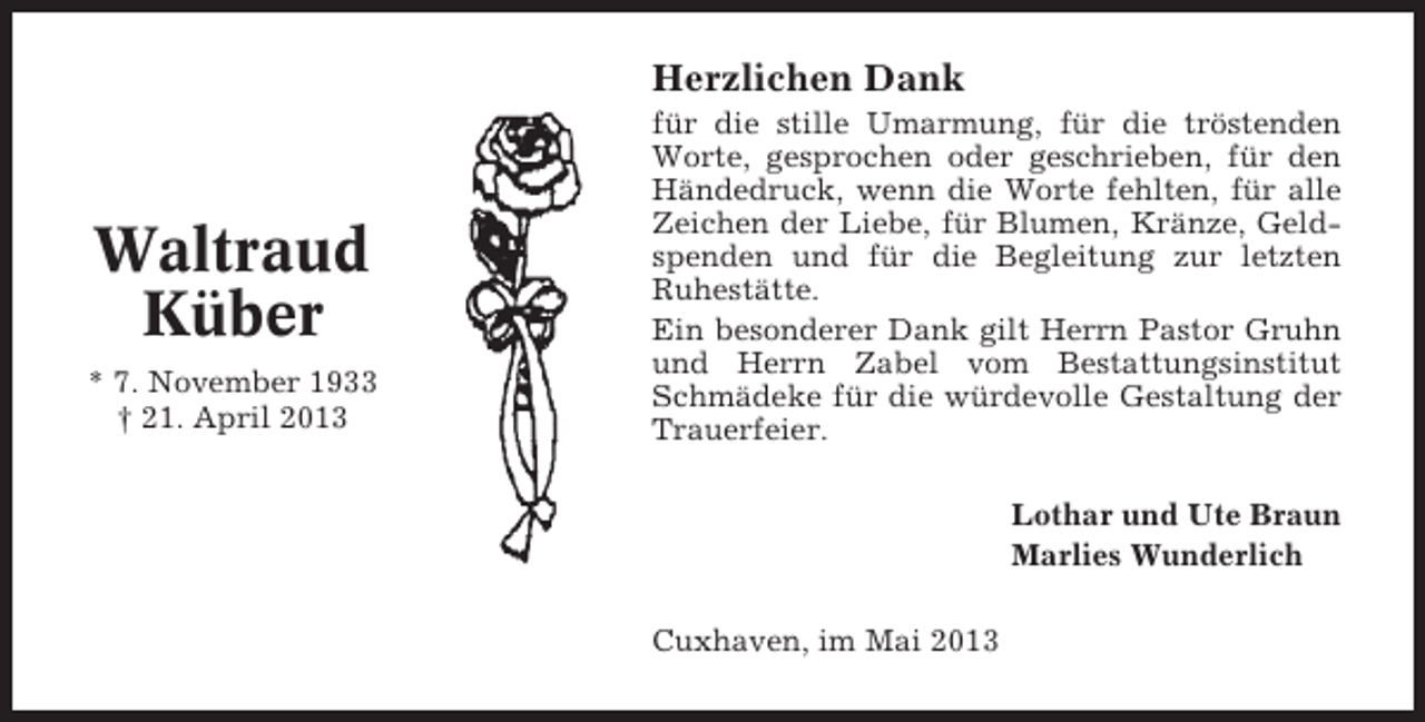 <p>Herzlichen Dank</p><p>Waltraud<br />Küber<br />* 7. November 1933<br />† 21. April 2013</p><p>für die stille Umarmung, für die tröstenden<br />Worte, gesprochen oder geschrieben, für den<br />Händedruck, wenn die Worte fehlten, für alle<br />Zeichen der Liebe, für Blumen, Kränze, Geldspenden und für die Begleitung zur letzten<br />Ruhestätte.<br />Ein besonderer Dank gilt Herrn Pastor Gruhn<br />und Herrn Zabel vom Bestattungsinstitut<br />Schmädeke für die würdevolle Gestaltung der<br />Trauerfeier.<br />Lothar und Ute Braun<br />Marlies Wunderlich<br />Cuxhaven, im Mai 2013</p>