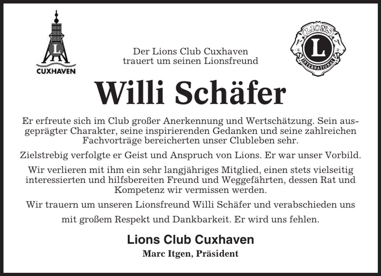 <p>Der Lions Club Cuxhaven<br />trauert um seinen Lionsfreund</p><p>Willi Schäfer<br />Er erfreute sich im Club großer Anerkennung und Wertschätzung. Sein ausgeprägter Charakter, seine inspirierenden Gedanken und seine zahlreichen<br />Fachvorträge bereicherten unser Clubleben sehr.<br />Zielstrebig verfolgte er Geist und Anspruch von Lions. Er war unser Vorbild.<br />Wir verlieren mit ihm ein sehr langjähriges Mitglied, einen stets vielseitig<br />interessierten und hilfsbereiten Freund und Weggefährten, dessen Rat und<br />Kompetenz wir vermissen werden.<br />Wir trauern um unseren Lionsfreund Willi Schäfer und verabschieden uns<br />mit großem Respekt und Dankbarkeit. Er wird uns fehlen.</p><p>Lions Club Cuxhaven<br />Marc Itgen, Präsident</p>
