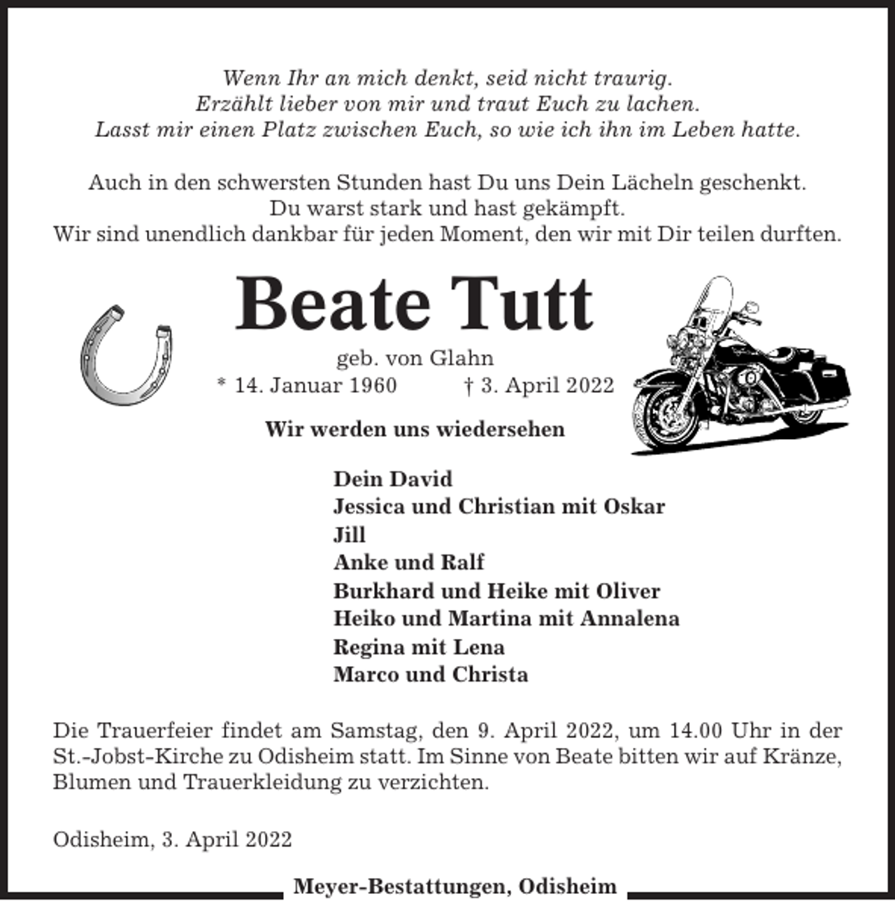 <p>Wenn Ihr an mich denkt, seid nicht traurig.<br />Erzählt lieber von mir und traut Euch zu lachen.<br />Lasst mir einen Platz zwischen Euch, so wie ich ihn im Leben hatte.<br />Auch in den schwersten Stunden hast Du uns Dein Lächeln geschenkt.<br />Du warst stark und hast gekämpft.<br />Wir sind unendlich dankbar für jeden Moment, den wir mit Dir teilen durften.</p><p>Beate Tutt<br />geb. von Glahn<br />* 14. Januar 1960<br />† 3. April 2022<br />Wir werden uns wiedersehen<br />Dein David<br />Jessica und Christian mit Oskar<br />Jill<br />Anke und Ralf<br />Burkhard und Heike mit Oliver<br />Heiko und Martina mit Annalena<br />Regina mit Lena<br />Marco und Christa<br />Die Trauerfeier findet am Samstag, den 9. April 2022, um 14.00 Uhr in der<br />St.-Jobst-Kirche zu Odisheim statt. Im Sinne von Beate bitten wir auf Kränze,<br />Blumen und Trauerkleidung zu verzichten.<br />Odisheim, 3. April 2022<br />Meyer-Bestattungen, Odisheim</p>