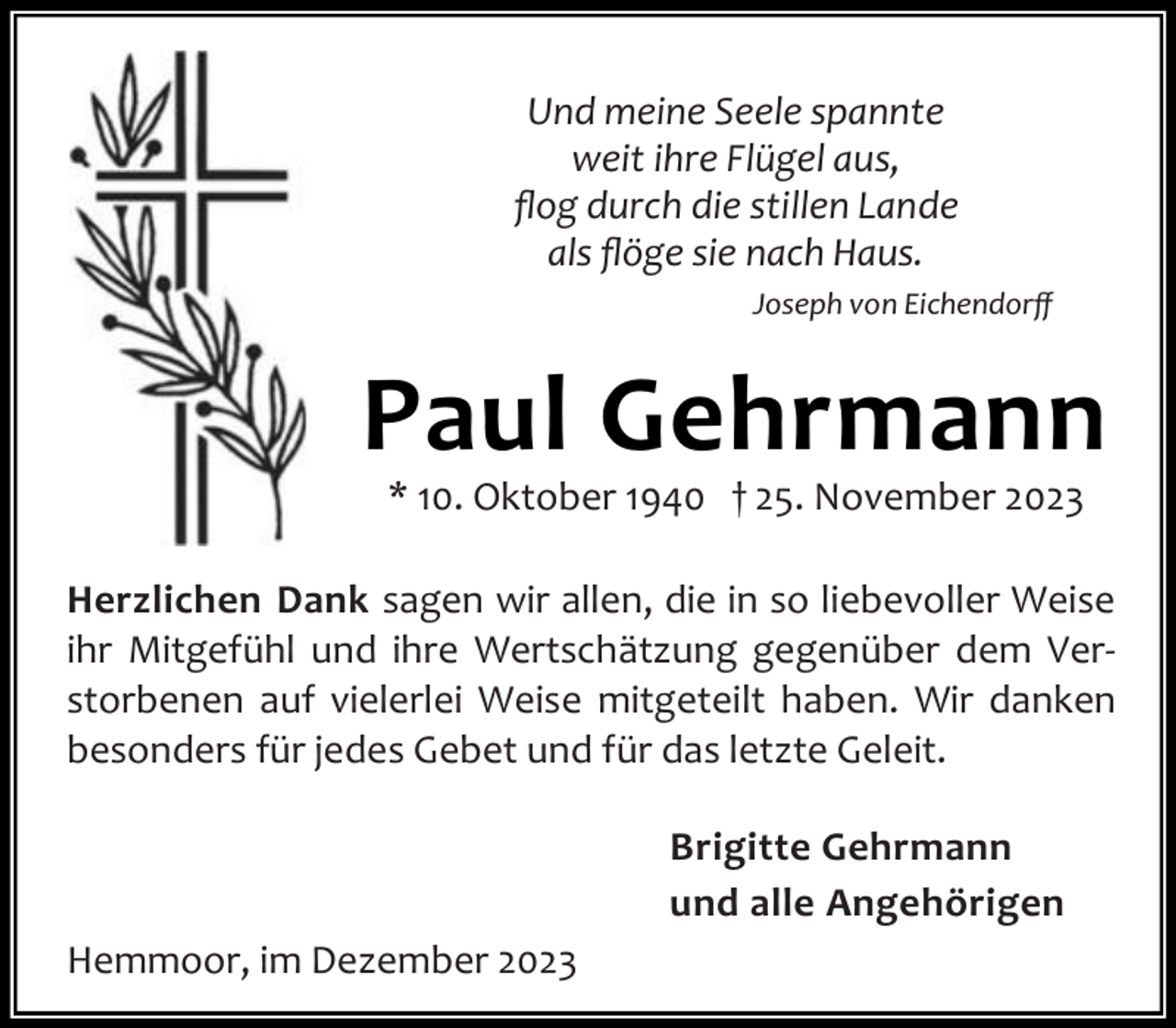 <p>Und meine Seele spannte<br />weit ihre Flügel aus,<br />ﬂog durch die stillen Lande<br />als ﬂöge sie nach Haus.<br />Joseph von Eichendorﬀ</p><p>Paul Gehrmann<br />* 10. Oktober 1940 † 25. November 2023</p><p>Herzlichen Dank sagen wir allen, die in so liebevoller Weise<br />ihr Mitgefühl und ihre Wertschätzung gegenüber dem Ver‐<br />storbenen auf vielerlei Weise mitgeteilt haben. Wir danken<br />besonders für jedes Gebet und für das letzte Geleit.<br />Brigitte Gehrmann<br />und alle Angehörigen<br />Hemmoor, im Dezember 2023</p>