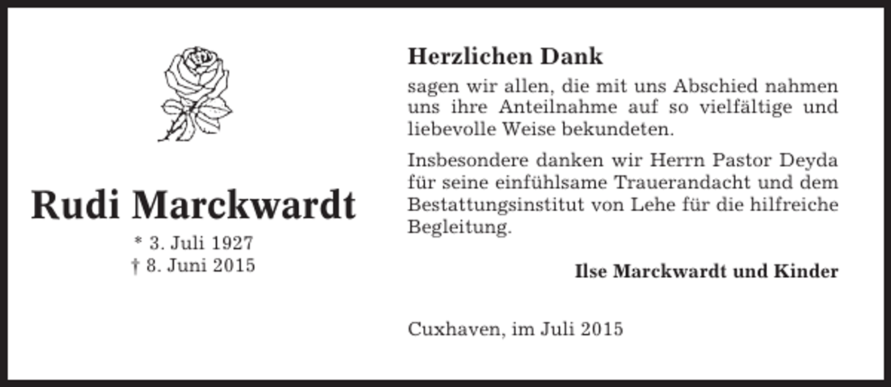 <p>Herzlichen Dank<br />sagen wir allen, die mit uns Abschied nahmen<br />uns ihre Anteilnahme auf so vielfältige und<br />liebevolle Weise bekundeten.</p><p>Rudi Marckwardt<br />* 3. Juli 1927<br />† 8. Juni 2015</p><p>Insbesondere danken wir Herrn Pastor Deyda<br />für seine einfühlsame Trauerandacht und dem<br />Bestattungsinstitut von Lehe für die hilfreiche<br />Begleitung.<br />Ilse Marckwardt und Kinder<br />Cuxhaven, im Juli 2015</p>