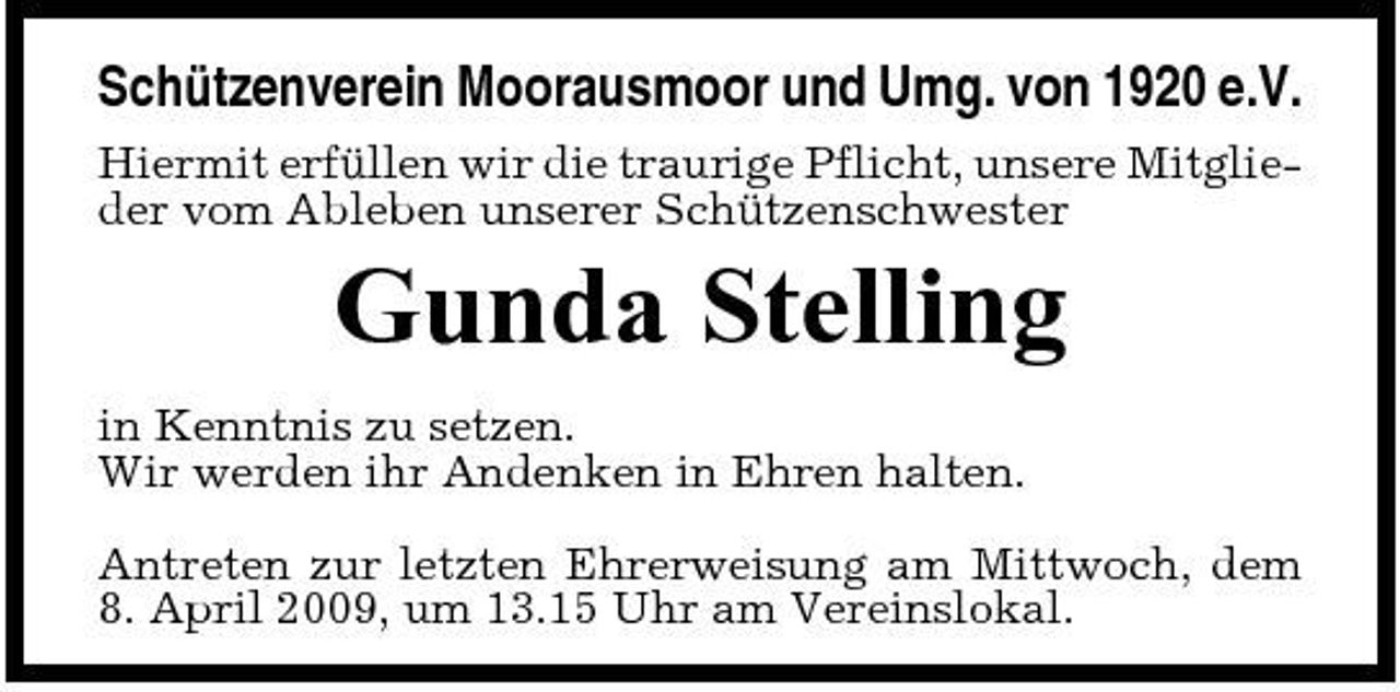 <p>Schützenverein Moorausmoor und Umg. von 1920 e.V.<br />Hiermit erfüllen wir die traurige Pflicht, unsere Mitglieder vom Ableben unserer Schützenschwester</p><p>Gunda Stelling<br />in Kenntnis zu setzen. Wir werden ihr Andenken in Ehren halten. Antreten zur letzten Ehrerweisung am Mittwoch, dem 8. April 2009, um 13.15 Uhr am Vereinslokal.</p>