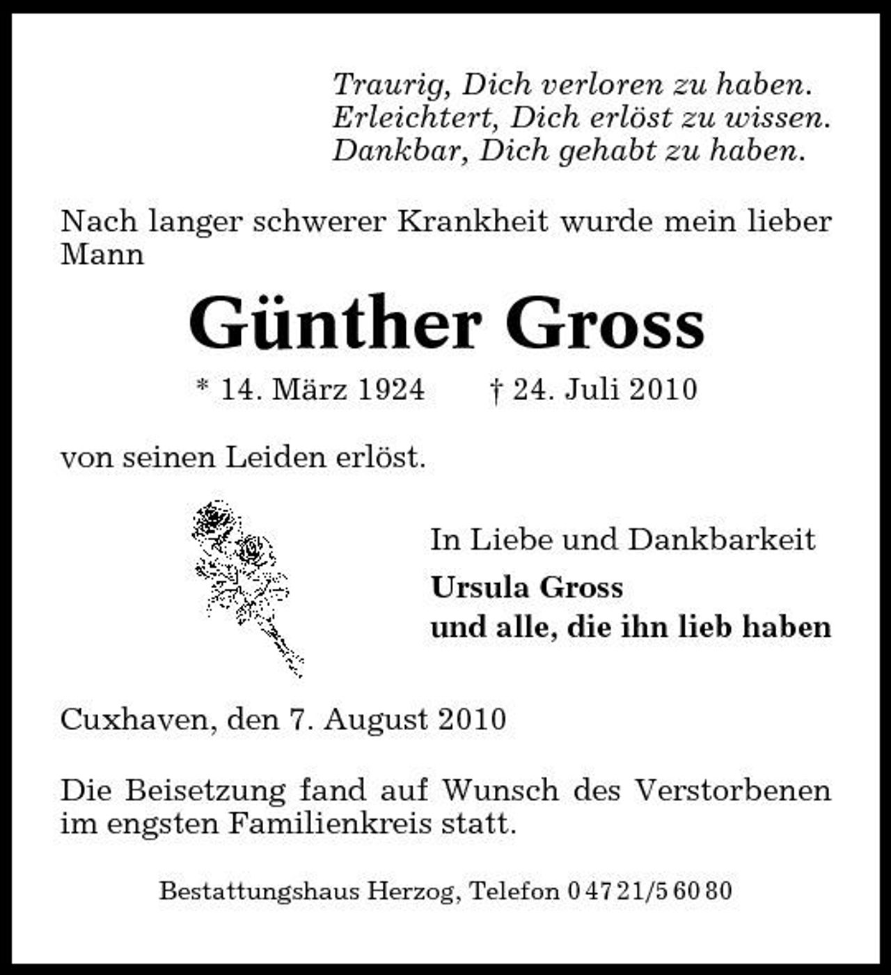 <p>Traurig, Dich verloren zu haben. Erleichtert, Dich erlöst zu wissen. Dankbar, Dich gehabt zu haben. Nach langer schwerer Krankheit wurde mein lieber Mann</p><p>Günther Gross<br />* 14. März 1924 von seinen Leiden erlöst. In Liebe und Dankbarkeit Ursula Gross und alle, die ihn lieb haben Cuxhaven, den 7. August 2010 Die Beisetzung fand auf Wunsch des Verstorbenen im engsten Familienkreis statt.<br />Bestattungshaus Herzog, Telefon 0 47 21/5 60 80</p><p>† 24. Juli 2010</p>