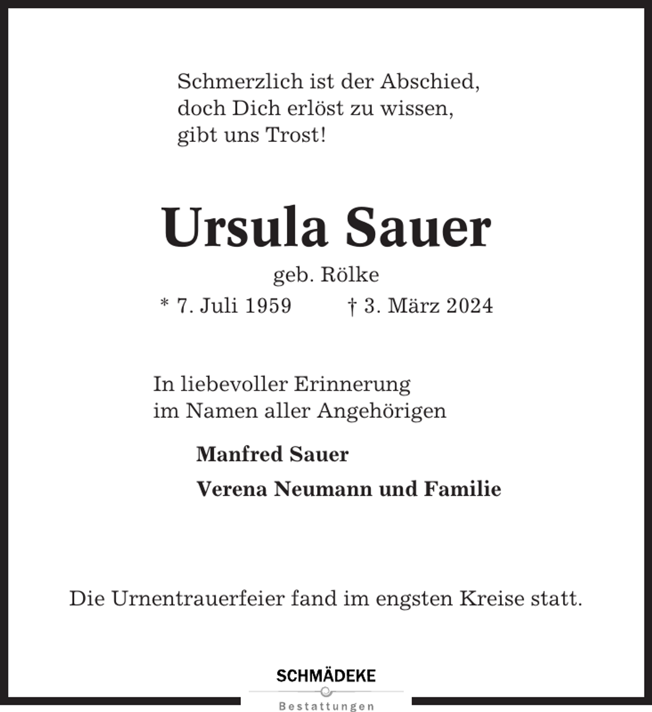 <p>Schmerzlich ist der Abschied,<br />doch Dich erlöst zu wissen,<br />gibt uns Trost!</p><p>Ursula Sauer<br />geb. Rölke<br />* 7. Juli 1959<br />† 3. März 2024</p><p>In liebevoller Erinnerung<br />im Namen aller Angehörigen<br />Manfred Sauer<br />Verena Neumann und Familie</p><p>Die Urnentrauerfeier fand im engsten Kreise statt.</p>