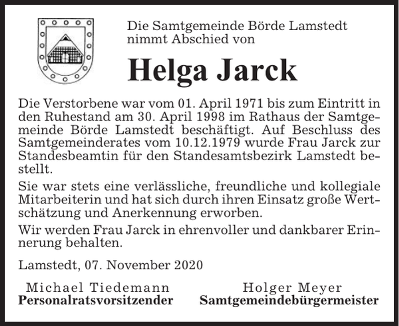 <p>Die Samtgemeinde Börde Lamstedt<br />nimmt Abschied von</p><p>Helga Jarck<br />Die Verstorbene war vom 01. April 1971 bis zum Eintritt in<br />den Ruhestand am 30. April 1998 im Rathaus der Samtgemeinde Börde Lamstedt beschäftigt. Auf Beschluss des<br />Samtgemeinderates vom 10.12.1979 wurde Frau Jarck zur<br />Standesbeamtin für den Standesamtsbezirk Lamstedt bestellt.<br />Sie war stets eine verlässliche, freundliche und kollegiale<br />Mitarbeiterin und hat sich durch ihren Einsatz große Wertschätzung und Anerkennung erworben.<br />Wir werden Frau Jarck in ehrenvoller und dankbarer Erinnerung behalten.<br />Lamstedt, 07. November 2020<br />Michael Tiedemann<br />Personalratsvorsitzender</p><p>Holger Meyer<br />Samtgemeindebürgermeister</p>