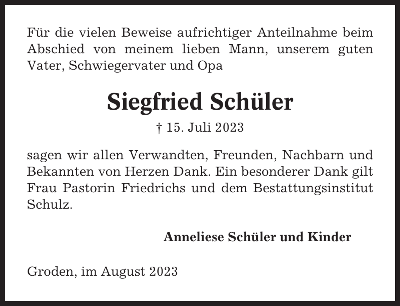 <p>Für die vielen Beweise aufrichtiger Anteilnahme beim<br />Abschied von meinem lieben Mann, unserem guten<br />Vater, Schwiegervater und Opa</p><p>Siegfried Schüler<br />† 15. Juli 2023<br />sagen wir allen Verwandten, Freunden, Nachbarn und<br />Bekannten von Herzen Dank. Ein besonderer Dank gilt<br />Frau Pastorin Friedrichs und dem Bestattungsinstitut<br />Schulz.<br />Anneliese Schüler und Kinder<br />Groden, im August 2023</p>