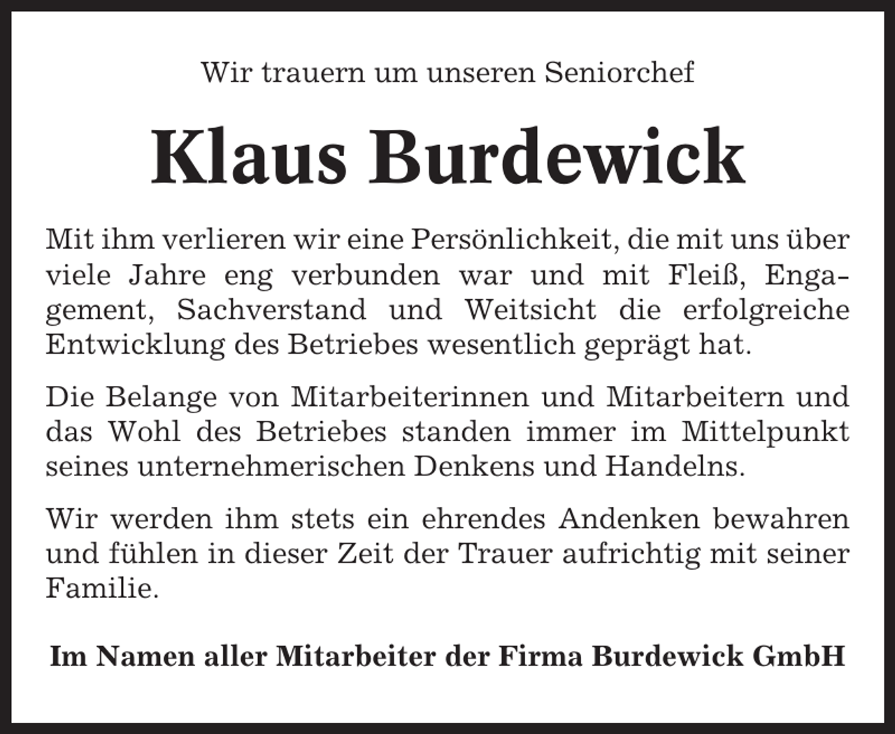 <p>Wir trauern um unseren Seniorchef</p><p>Klaus Burdewick<br />Mit ihm verlieren wir eine Persönlichkeit, die mit uns über<br />viele Jahre eng verbunden war und mit Fleiß, Engagement, Sachverstand und Weitsicht die erfolgreiche<br />Entwicklung des Betriebes wesentlich geprägt hat.<br />Die Belange von Mitarbeiterinnen und Mitarbeitern und<br />das Wohl des Betriebes standen immer im Mittelpunkt<br />seines unternehmerischen Denkens und Handelns.<br />Wir werden ihm stets ein ehrendes Andenken bewahren<br />und fühlen in dieser Zeit der Trauer aufrichtig mit seiner<br />Familie.<br />Im Namen aller Mitarbeiter der Firma Burdewick GmbH</p>
