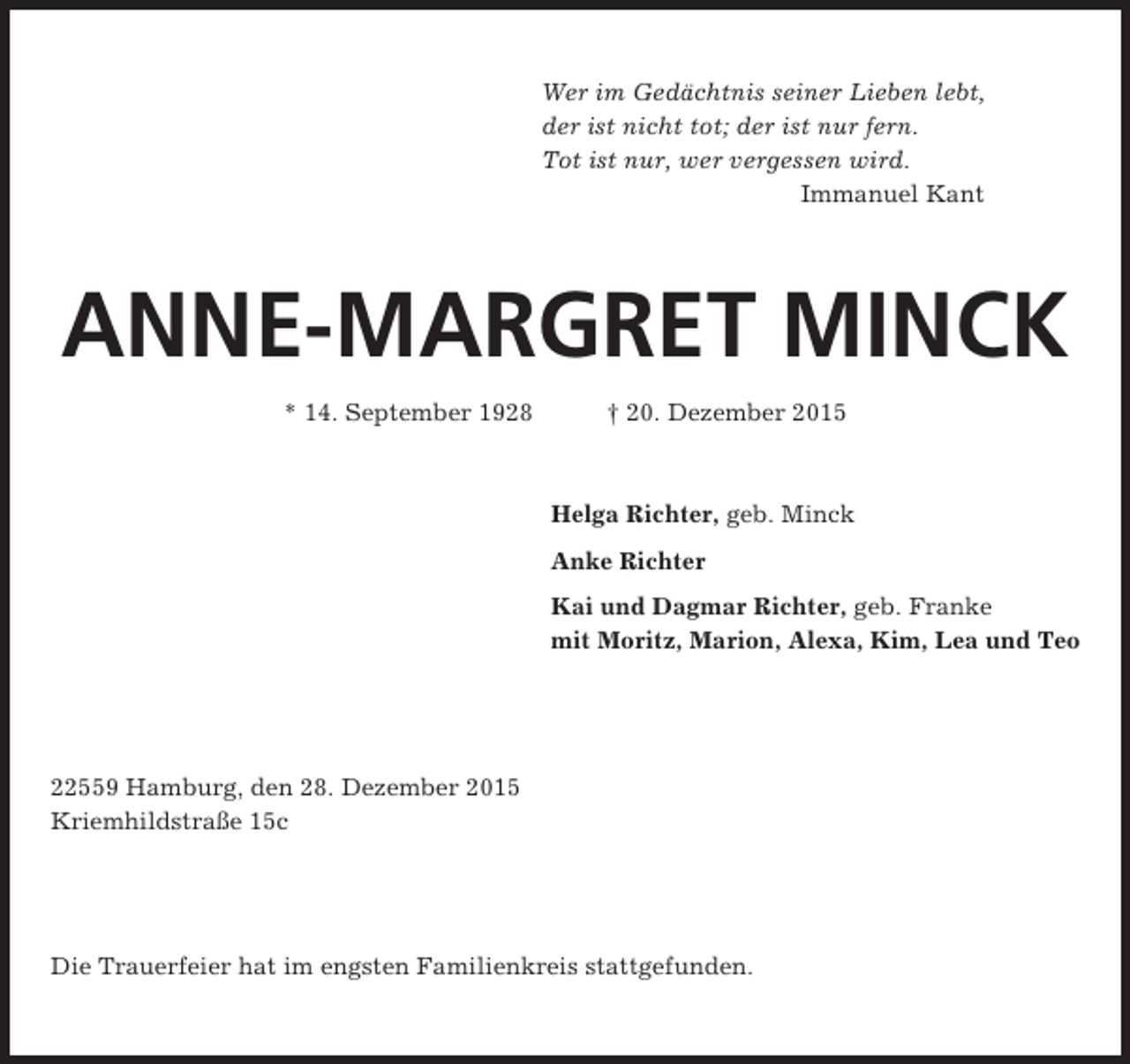 <p>Wer im Gedächtnis seiner Lieben lebt,<br />der ist nicht tot; der ist nur fern.<br />Tot ist nur, wer vergessen wird.<br />Immanuel Kant</p><p>ANNE-MARGRET MINCK<br />* 14. September 1928</p><p> 20. Dezember 2015</p><p>Helga Richter, geb. Minck<br />Anke Richter<br />Kai und Dagmar Richter, geb. Franke<br />mit Moritz, Marion, Alexa, Kim, Lea und Teo</p><p>22559 Hamburg, den 28. Dezember 2015<br />Kriemhildstraße 15c</p><p>Die Trauerfeier hat im engsten Familienkreis stattgefunden.</p>