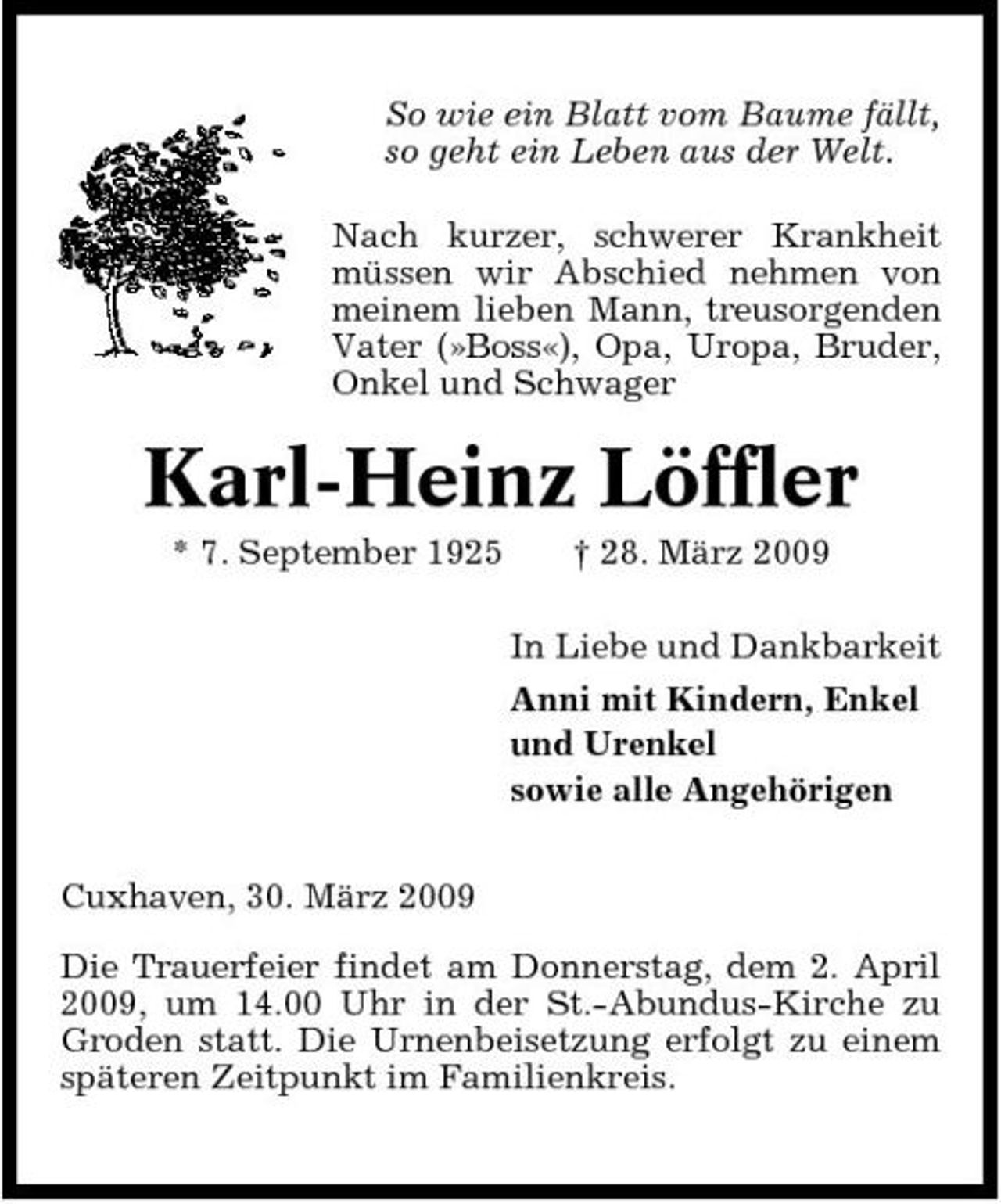 <p>So wie ein Blatt vom Baume fällt, so geht ein Leben aus der Welt. Nach kurzer, schwerer Krankheit müssen wir Abschied nehmen von meinem lieben Mann, treusorgenden Vater (»Boss«), Opa, Uropa, Bruder, Onkel und Schwager</p><p>Karl-Heinz Löffler<br />* 7. September 1925 † 28. März 2009 In Liebe und Dankbarkeit Anni mit Kindern, Enkel und Urenkel sowie alle Angehörigen Cuxhaven, 30. März 2009 Die Trauerfeier findet am Donnerstag, dem 2. April 2009, um 14.00 Uhr in der St.-Abundus-Kirche zu Groden statt. Die Urnenbeisetzung erfolgt zu einem späteren Zeitpunkt im Familienkreis.</p>