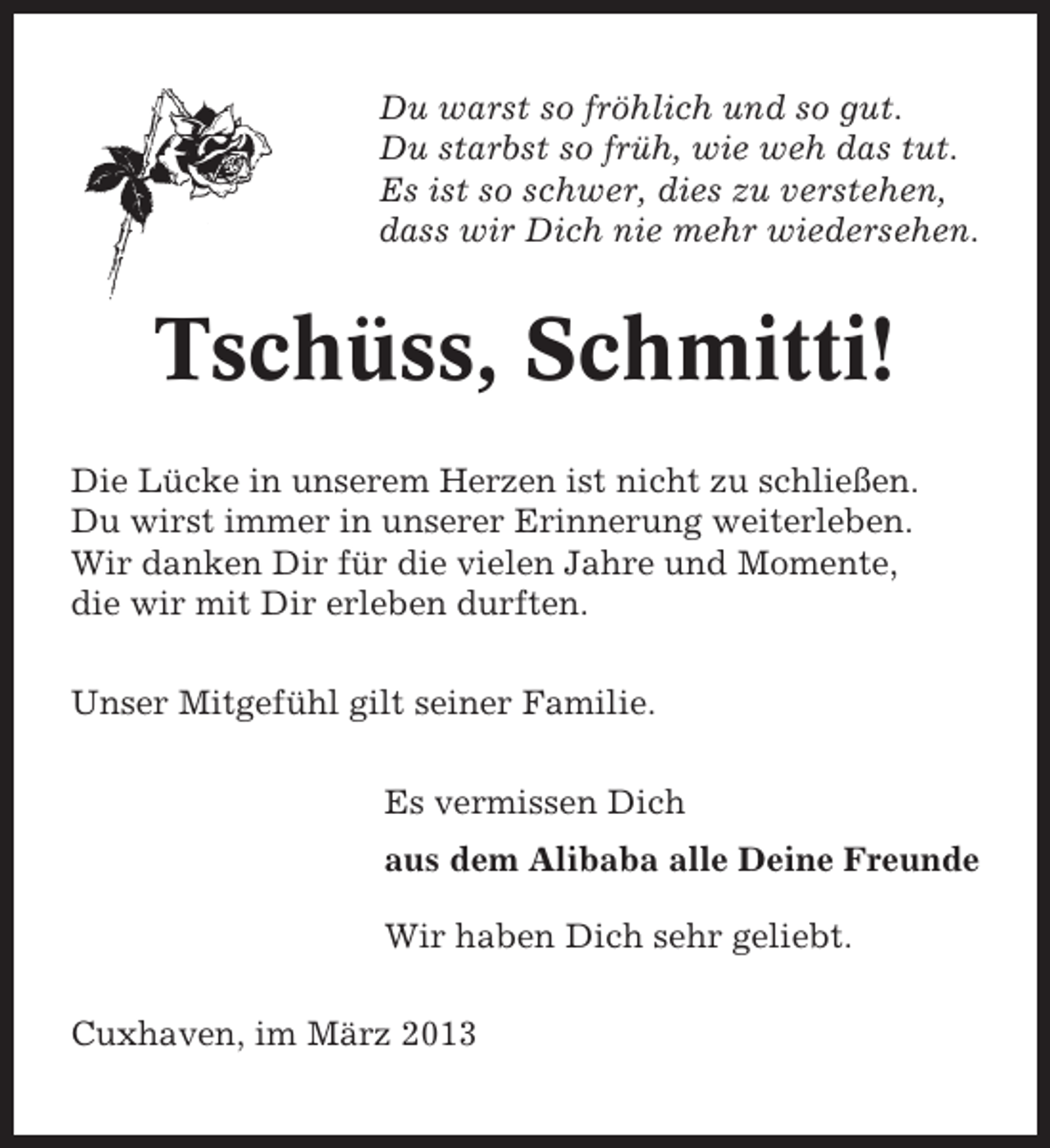 <p>Du warst so fröhlich und so gut.<br />Du starbst so früh, wie weh das tut.<br />Es ist so schwer, dies zu verstehen,<br />dass wir Dich nie mehr wiedersehen.</p><p>Tschüss, Schmitti!<br />Die Lücke in unserem Herzen ist nicht zu schließen.<br />Du wirst immer in unserer Erinnerung weiterleben.<br />Wir danken Dir für die vielen Jahre und Momente,<br />die wir mit Dir erleben durften.<br />Unser Mitgefühl gilt seiner Familie.<br />Es vermissen Dich<br />aus dem Alibaba alle Deine Freunde<br />Wir haben Dich sehr geliebt.<br />Cuxhaven, im März 2013</p>