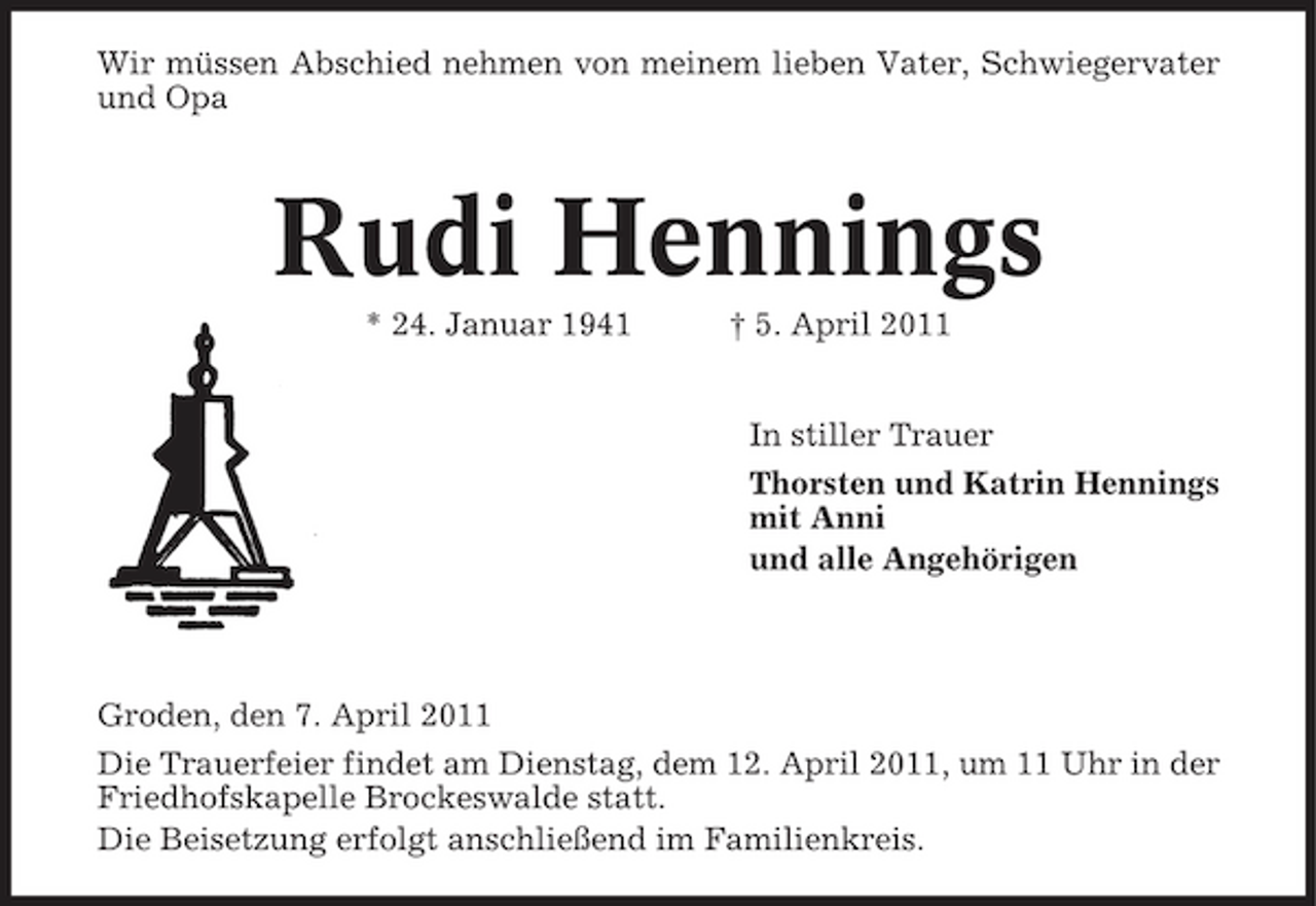 <p>Wir müssen Abschied nehmen von meinem lieben Vater, Schwiegervater und Opa</p><p>Rudi Hennings<br />* 24. Januar 1941 † 5. April 2011 In stiller Trauer Thorsten und Katrin Hennings mit Anni und alle Angehörigen</p><p>Groden, den 7. April 2011 Die Trauerfeier findet am Dienstag, dem 12. April 2011, um 11 Uhr in der Friedhofskapelle Brockeswalde statt. Die Beisetzung erfolgt anschließend im Familienkreis.</p>