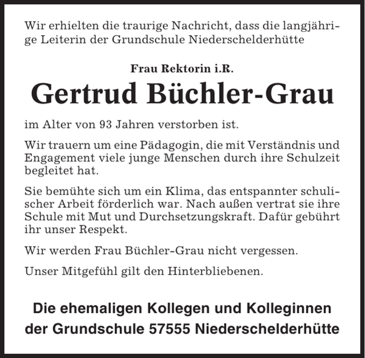 <p>Wir erhielten die traurige Nachricht, dass die langjährige Leiterin der Grundschule Niederschelderhütte<br />Frau Rektorin i.R.</p><p>Gertrud Büchler-Grau<br />im Alter von 93 Jahren verstorben ist.<br />Wir trauern um eine Pädagogin, die mit Verständnis und<br />Engagement viele junge Menschen durch ihre Schulzeit<br />begleitet hat.<br />Sie bemühte sich um ein Klima, das entspannter schulischer Arbeit förderlich war. Nach außen vertrat sie ihre<br />Schule mit Mut und Durchsetzungskraft. Dafür gebührt<br />ihr unser Respekt.<br />Wir werden Frau Büchler-Grau nicht vergessen.<br />Unser Mitgefühl gilt den Hinterbliebenen.</p><p>Die ehemaligen Kollegen und Kolleginnen<br />der Grundschule 57555 Niederschelderhütte</p>