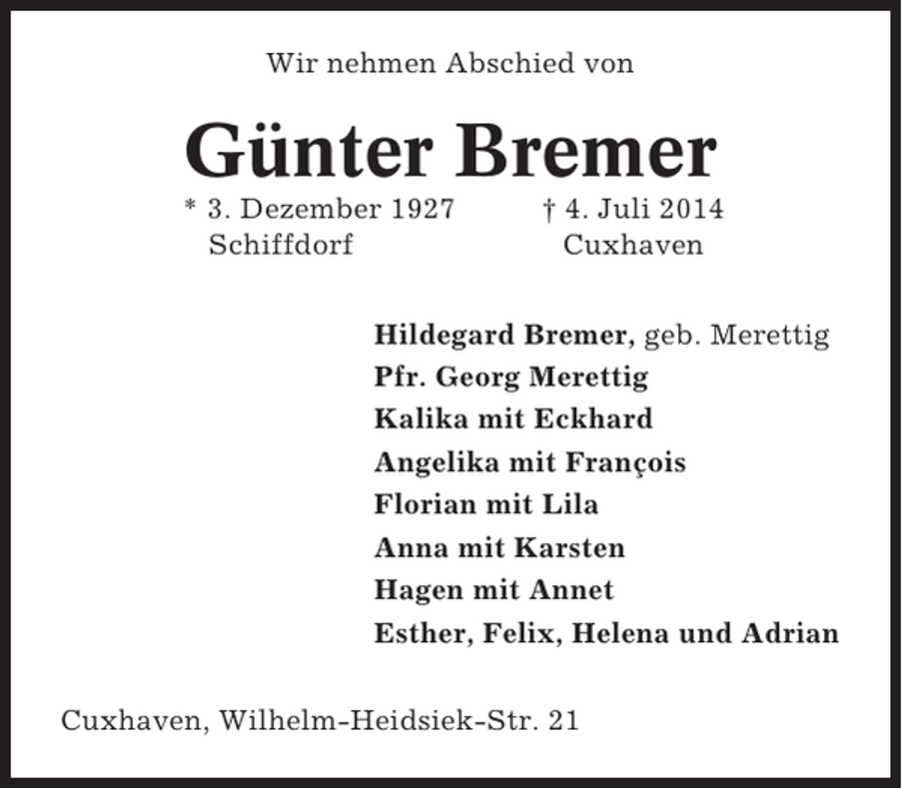 <p>Wir nehmen Abschied von</p><p>Günter Bremer<br />* 3. Dezember 1927<br />Schiffdorf</p><p>† 4. Juli 2014<br />Cuxhaven</p><p>Hildegard Bremer, geb. Merettig<br />Pfr. Georg Merettig<br />Kalika mit Eckhard<br />Angelika mit François<br />Florian mit Lila<br />Anna mit Karsten<br />Hagen mit Annet<br />Esther, Felix, Helena und Adrian<br />Cuxhaven, Wilhelm-Heidsiek-Str. 21</p>