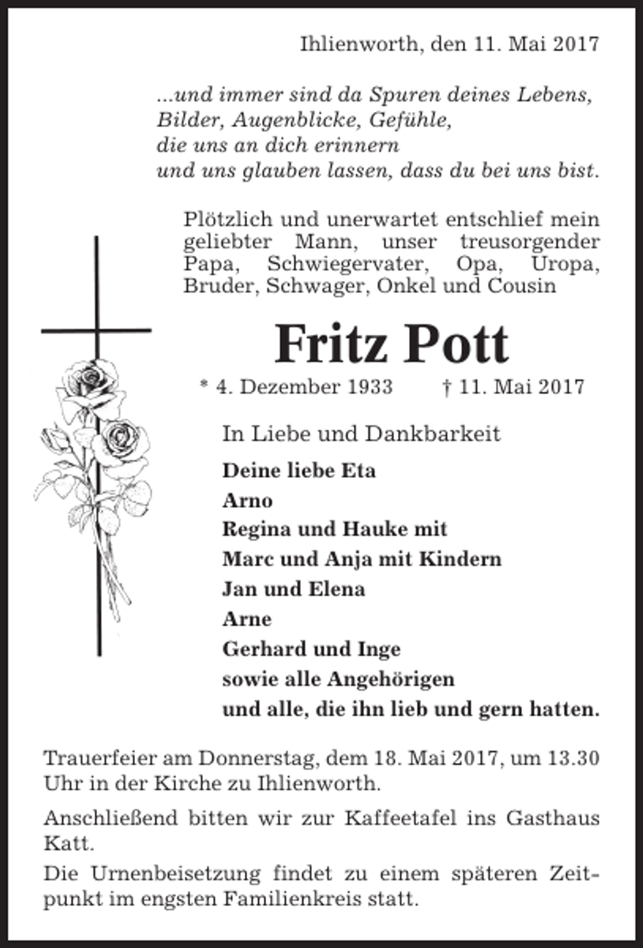 <p>Ihlienworth, den 11. Mai 2017<br />...und immer sind da Spuren deines Lebens,<br />Bilder, Augenblicke, Gefühle,<br />die uns an dich erinnern<br />und uns glauben lassen, dass du bei uns bist.<br />Plötzlich und unerwartet entschlief mein<br />geliebter Mann, unser treusorgender<br />Papa, Schwiegervater, Opa, Uropa,<br />Bruder, Schwager, Onkel und Cousin</p><p>Fritz Pott<br />* 4. Dezember 1933</p><p>† 11. Mai 2017</p><p>In Liebe und Dankbarkeit<br />Deine liebe Eta<br />Arno<br />Regina und Hauke mit<br />Marc und Anja mit Kindern<br />Jan und Elena<br />Arne<br />Gerhard und Inge<br />sowie alle Angehörigen<br />und alle, die ihn lieb und gern hatten.<br />Trauerfeier am Donnerstag, dem 18. Mai 2017, um 13.30<br />Uhr in der Kirche zu Ihlienworth.<br />Anschließend bitten wir zur Kaffeetafel ins Gasthaus<br />Katt.<br />Die Urnenbeisetzung findet zu einem späteren Zeitpunkt im engsten Familienkreis statt.</p>