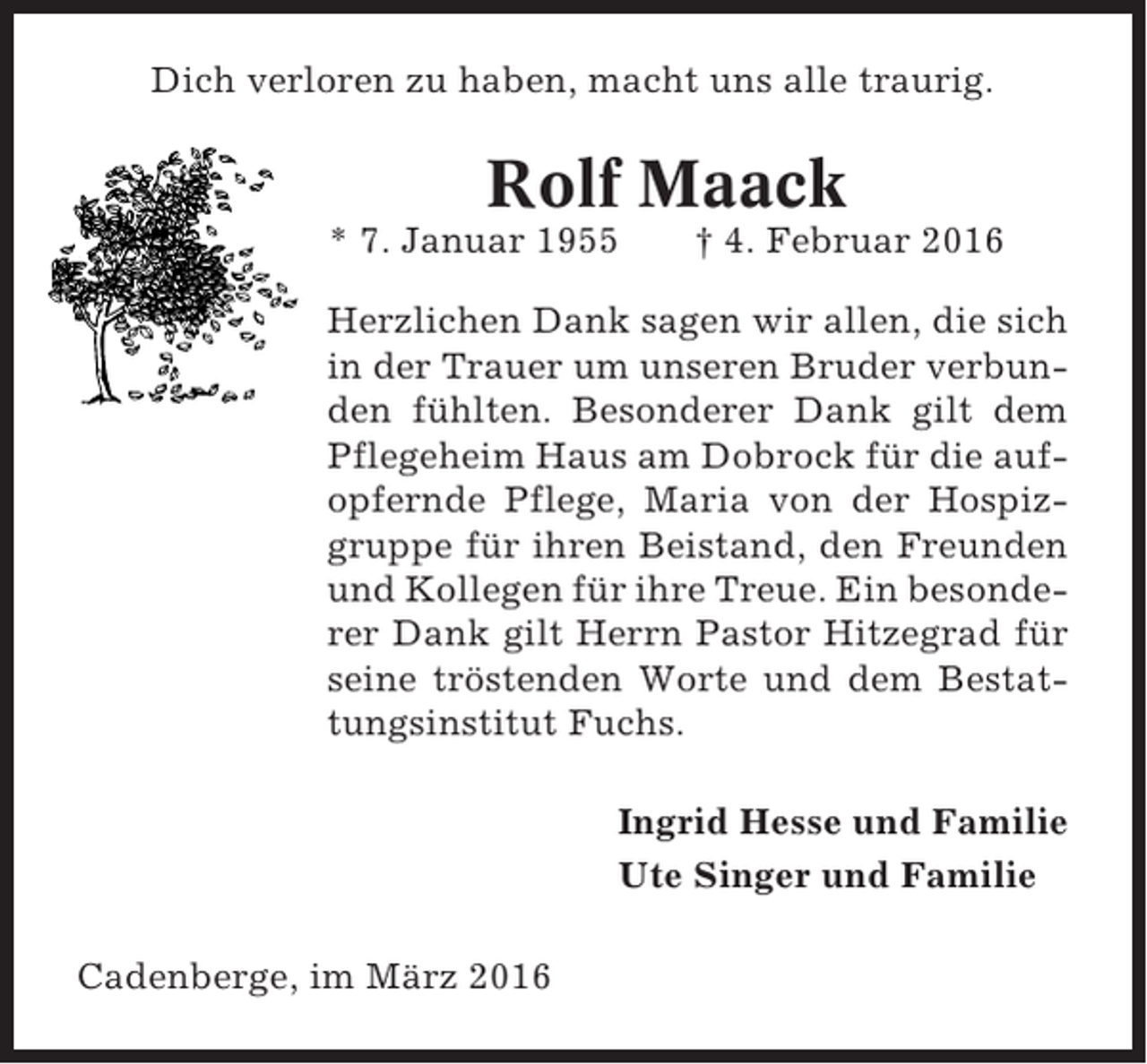 <p>Dich verloren zu haben, macht uns alle traurig.</p><p>Rolf Maack<br />* 7. Januar 1955</p><p>† 4. Februar 2016</p><p>Herzlichen Dank sagen wir allen, die sich<br />in der Trauer um unseren Bruder verbunden fühlten. Besonderer Dank gilt dem<br />Pflegeheim Haus am Dobrock für die aufopfernde Pflege, Maria von der Hospizgruppe für ihren Beistand, den Freunden<br />und Kollegen für ihre Treue. Ein besonderer Dank gilt Herrn Pastor Hitzegrad für<br />seine tröstenden Worte und dem Bestattungsinstitut Fuchs.<br />Ingrid Hesse und Familie<br />Ute Singer und Familie<br />Cadenberge, im März 2016</p>
