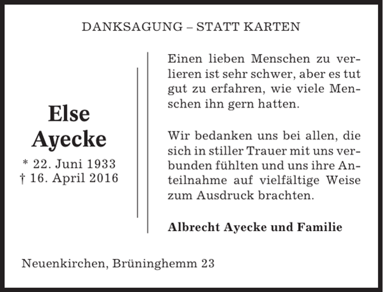 <p>DANKSAGUNG – STATT KARTEN</p><p>Else<br />Ayecke<br />* 22. Juni 1933<br />† 16. April 2016</p><p>Einen lieben Menschen zu verlieren ist sehr schwer, aber es tut<br />gut zu erfahren, wie viele Menschen ihn gern hatten.<br />Wir bedanken uns bei allen, die<br />sich in stiller Trauer mit uns verbunden fühlten und uns ihre Anteilnahme auf vielfältige Weise<br />zum Ausdruck brachten.<br />Albrecht Ayecke und Familie</p><p>Neuenkirchen, Brüninghemm 23</p>