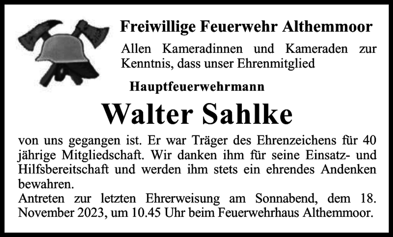 <p>Freiwillige Feuerwehr Althemmoor<br />Allen Kameradinnen und Kameraden zur<br />Kenntnis, dass unser Ehrenmitglied<br />Hauptfeuerwehrmann</p><p>Walter Sahlke</p><p>von uns gegangen ist. Er war Träger des Ehrenzeichens für 40<br />jährige Mitgliedschaft. Wir danken ihm für seine Einsatz- und<br />Hilfsbereitschaft und werden ihm stets ein ehrendes Andenken<br />bewahren.<br />Antreten zur letzten Ehrerweisung am Sonnabend, dem 18.<br />November 2023, um 10.45 Uhr beim Feuerwehrhaus Althemmoor.</p>