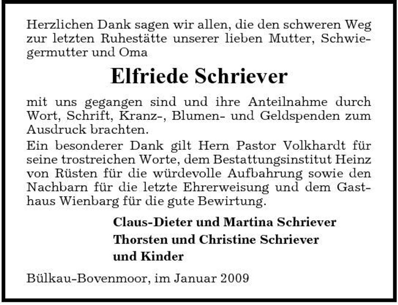 <p>Herzlichen Dank sagen wir allen, die den schweren Weg zur letzten Ruhestätte unserer lieben Mutter, Schwiegermutter und Oma</p><p>Elfriede Schriever<br />mit uns gegangen sind und ihre Anteilnahme durch Wort, Schrift, Kranz-, Blumen- und Geldspenden zum Ausdruck brachten. Ein besonderer Dank gilt Hern Pastor Volkhardt für seine trostreichen Worte, dem Bestattungsinstitut Heinz von Rüsten für die würdevolle Aufbahrung sowie den Nachbarn für die letzte Ehrerweisung und dem Gasthaus Wienbarg für die gute Bewirtung. Claus-Dieter und Martina Schriever Thorsten und Christine Schriever und Kinder Bülkau-Bovenmoor, im Januar 2009</p>