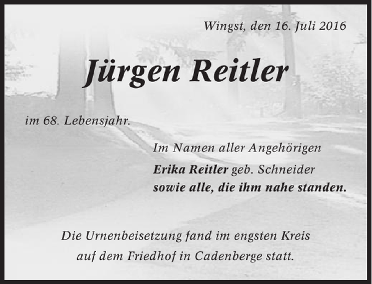 <p>Wingst, den 16. Juli 2016</p><p>Jürgen Reitler<br />im 68. Lebensjahr.<br />Im Namen aller Angehörigen<br />Erika Reitler geb. Schneider<br />sowie alle, die ihm nahe standen.</p><p>Die Urnenbeisetzung fand im engsten Kreis<br />auf dem Friedhof in Cadenberge statt.</p>