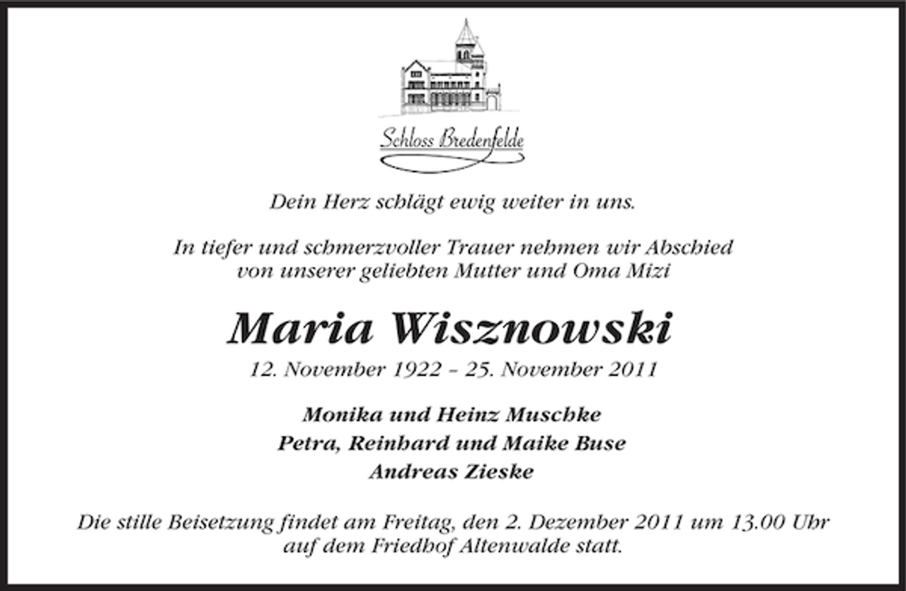 <p>Dein Herz schlägt ewig weiter in uns.<br />In tiefer und schmerzvoller Trauer nehmen wir Abschied<br />von unserer geliebten Mutter und Oma Mizi</p><p>Maria Wisznowski<br />12. November 1922 – 25. November 2011<br />Monika und Heinz Muschke<br />Petra, Reinhard und Maike Buse<br />Andreas Zieske<br />Die stille Beisetzung findet am Freitag, den 2. Dezember 2011 um 13.00 Uhr<br />auf dem Friedhof Altenwalde statt.</p>