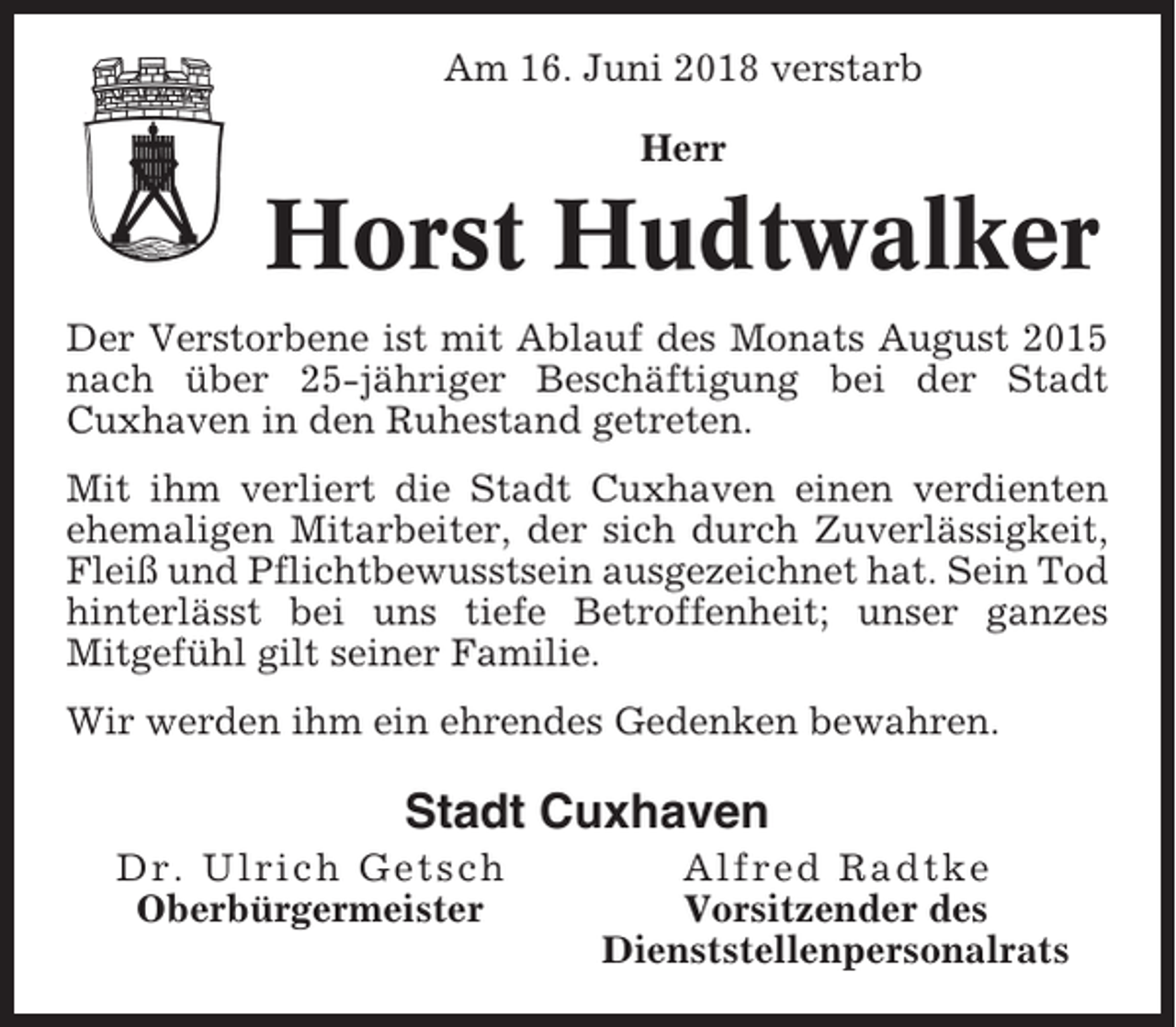 <p>Am 16. Juni 2018 verstarb<br />Herr</p><p>Horst Hudtwalker<br />Der Verstorbene ist mit Ablauf des Monats August 2015<br />nach über 25-jähriger Beschäftigung bei der Stadt<br />Cuxhaven in den Ruhestand getreten.<br />Mit ihm verliert die Stadt Cuxhaven einen verdienten<br />ehemaligen Mitarbeiter, der sich durch Zuverlässigkeit,<br />Fleiß und Pflichtbewusstsein ausgezeichnet hat. Sein Tod<br />hinterlässt bei uns tiefe Betroffenheit; unser ganzes<br />Mitgefühl gilt seiner Familie.<br />Wir werden ihm ein ehrendes Gedenken bewahren.</p><p>Stadt Cuxhaven<br />Dr. Ulrich Getsch<br />Oberbürgermeister</p><p>Alfred Radtke<br />Vorsitzender des<br />Dienststellenpersonalrats</p>