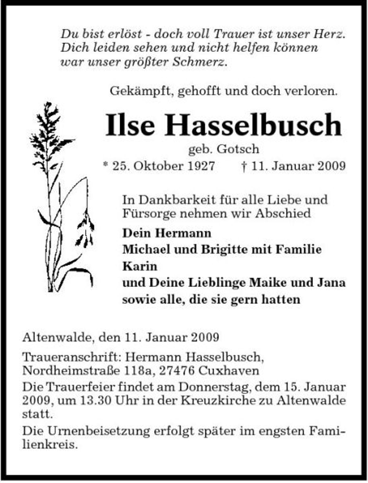 <p>Du bist erlöst - doch voll Trauer ist unser Herz. Dich leiden sehen und nicht helfen können war unser größter Schmerz. Gekämpft, gehofft und doch verloren.</p><p>Ilse Hasselbusch<br />geb. Gotsch * 25. Oktober 1927 † 11. Januar 2009 In Dankbarkeit für alle Liebe und Fürsorge nehmen wir Abschied Dein Hermann Michael und Brigitte mit Familie Karin und Deine Lieblinge Maike und Jana sowie alle, die sie gern hatten Altenwalde, den 11. Januar 2009 Traueranschrift: Hermann Hasselbusch, Nordheimstraße 118a, 27476 Cuxhaven Die Trauerfeier findet am Donnerstag, dem 15. Januar 2009, um 13.30 Uhr in der Kreuzkirche zu Altenwalde statt. Die Urnenbeisetzung erfolgt später im engsten Familienkreis.</p>