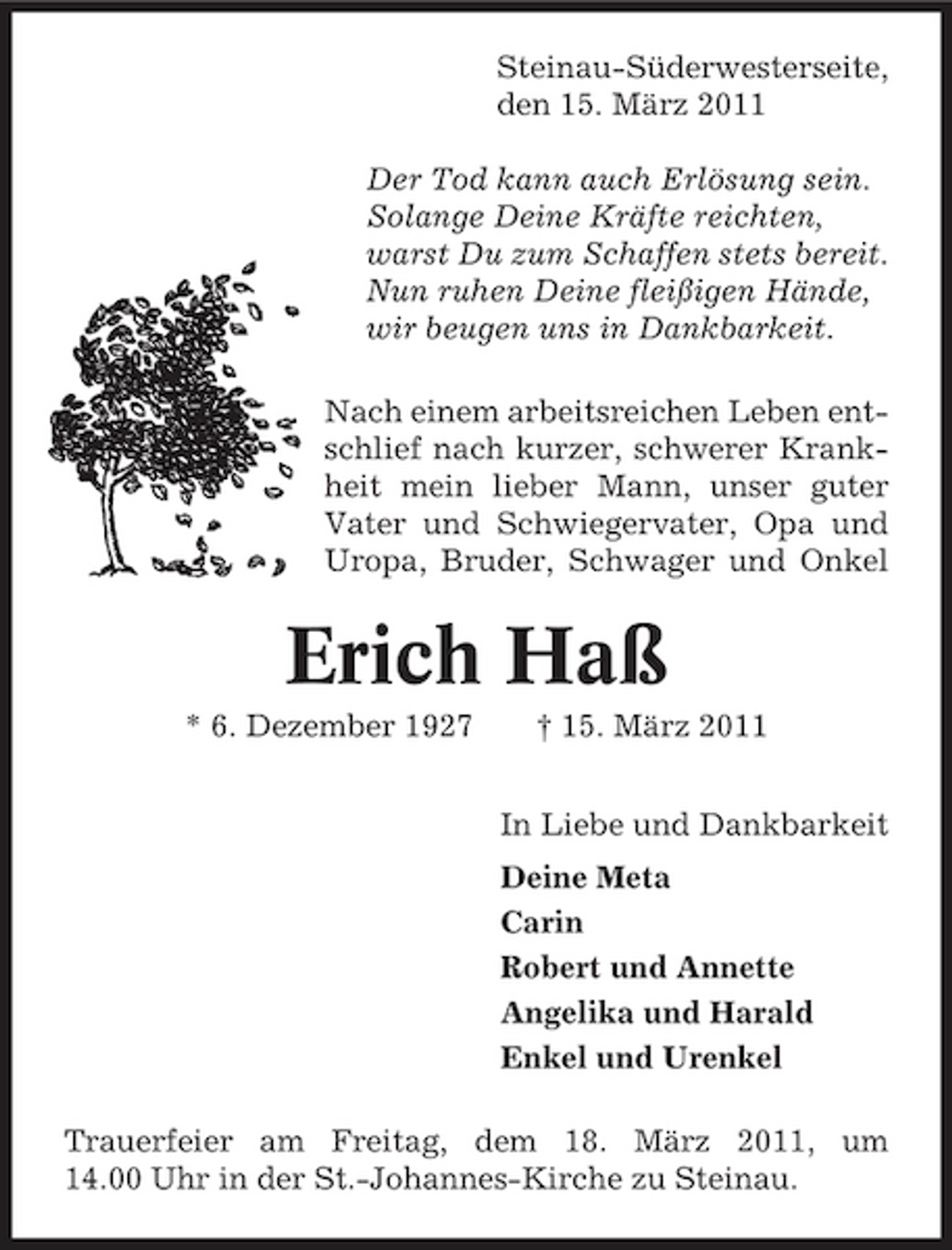 <p>Steinau-Süderwesterseite, den 15. März 2011 Der Tod kann auch Erlösung sein. Solange Deine Kräfte reichten, warst Du zum Schaffen stets bereit. Nun ruhen Deine fleißigen Hände, wir beugen uns in Dankbarkeit. Nach einem arbeitsreichen Leben entschlief nach kurzer, schwerer Krankheit mein lieber Mann, unser guter Vater und Schwiegervater, Opa und Uropa, Bruder, Schwager und Onkel</p><p>Erich Haß<br />* 6. Dezember 1927 † 15. März 2011 In Liebe und Dankbarkeit Deine Meta Carin Robert und Annette Angelika und Harald Enkel und Urenkel Trauerfeier am Freitag, dem 18. März 2011, um 14.00 Uhr in der St.-Johannes-Kirche zu Steinau.</p>