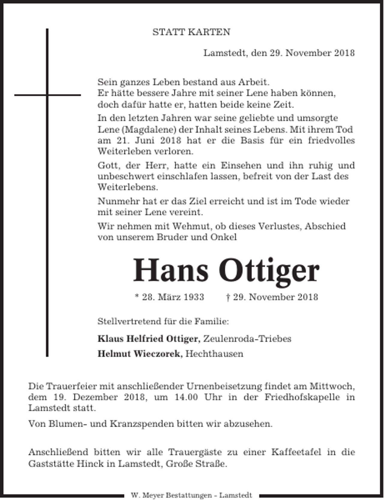 <p>STATT KARTEN<br />Lamstedt, den 29. November 2018<br />Sein ganzes Leben bestand aus Arbeit.<br />Er hätte bessere Jahre mit seiner Lene haben können,<br />doch dafür hatte er, hatten beide keine Zeit.<br />In den letzten Jahren war seine geliebte und umsorgte<br />Lene (Magdalene) der Inhalt seines Lebens. Mit ihrem Tod<br />am 21. Juni 2018 hat er die Basis für ein friedvolles<br />Weiterleben verloren.<br />Gott, der Herr, hatte ein Einsehen und ihn ruhig und<br />unbeschwert einschlafen lassen, befreit von der Last des<br />Weiterlebens.<br />Nunmehr hat er das Ziel erreicht und ist im Tode wieder<br />mit seiner Lene vereint.<br />Wir nehmen mit Wehmut, ob dieses Verlustes, Abschied<br />von unserem Bruder und Onkel</p><p>Hans Ottiger<br />* 28. März 1933</p><p>† 29. November 2018</p><p>Stellvertretend für die Familie:</p><p>Klaus Helfried Ottiger, Zeulenroda-Triebes<br />Helmut Wieczorek, Hechthausen</p><p>Die Trauerfeier mit anschließender Urnenbeisetzung findet am Mittwoch,<br />dem 19. Dezember 2018, um 14.00 Uhr in der Friedhofskapelle in<br />Lamstedt statt.<br />Von Blumen- und Kranzspenden bitten wir abzusehen.<br />Anschließend bitten wir alle Trauergäste zu einer Kaffeetafel in die<br />Gaststätte Hinck in Lamstedt, Große Straße.</p><p>W. Meyer Bestattungen - Lamstedt</p>