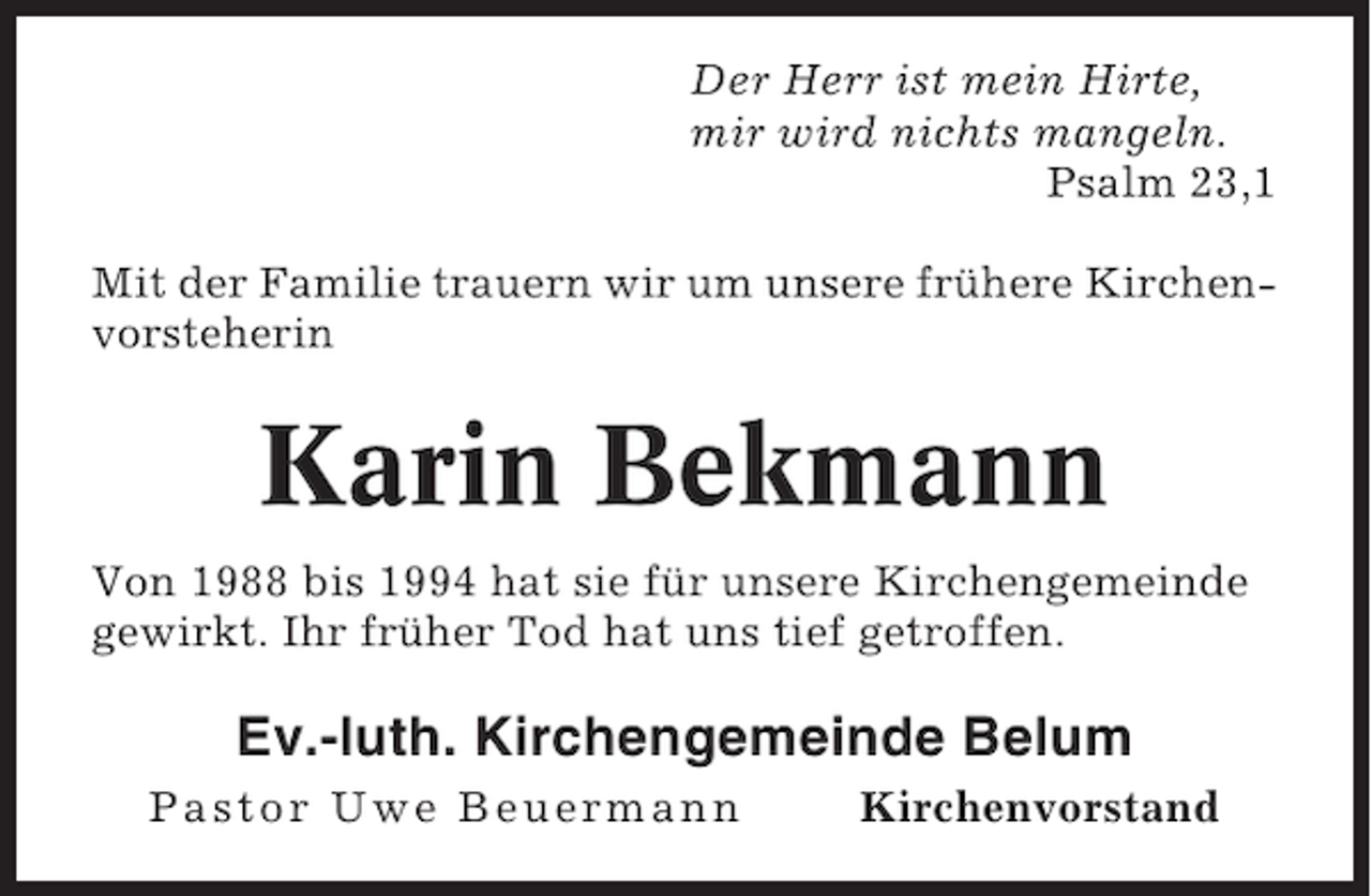 <p>Der Herr ist mein Hirte,<br />mir wird nichts mangeln.<br />Psalm 23,1<br />Mit der Familie trauern wir um unsere frühere Kirchenvorsteherin</p><p>Karin Bekmann<br />Von 1988 bis 1994 hat sie für unsere Kirchengemeinde<br />gewirkt. Ihr früher Tod hat uns tief getroffen.</p><p>Ev.-luth. Kirchengemeinde Belum<br />Pastor Uwe Beuermann</p><p>Kirchenvorstand</p>